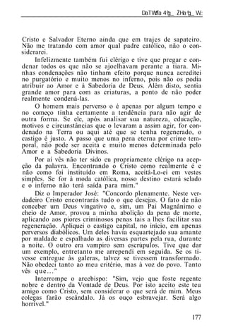______________________________________________________________



Cristo e Salvador Eterno ainda que em trajes de sapateiro.
Não me tratando com amor qual padre católico, não o con-
siderarei.
     Infelizmente também fui clérigo e tive que pregar e con-
denar todos os que não se ajoelhavam perante a tiara. Mi-
nhas condenações não tinham efeito porque nunca acreditei
no purgatório e muito menos no inferno, pois não os podia
atribuir ao Amor e à Sabedoria de Deus. Além disto, sentia
grande amor para com as criaturas, a ponto de não poder
realmente condená-las.
     O homem mais perverso o é apenas por algum tempo e
no começo tinha certamente a tendência para não agir de
outra forma. Se ele, após analisar sua natureza, educação,
motivos e circunstâncias que o levaram a assim agir, for con-
denado na Terra ou aqui até que se tenha regenerado, o
castigo é justo. A passo que uma pena eterna por crime tem-
poral, não pode ser aceita e muito menos determinada pelo
Amor e a Sabedoria Divinos.
     Por aí vês não ter sido eu propriamente clérigo na acep-
ção da palavra. Encontrando o Cristo como realmente é e
não como foi instituído em Roma, aceitá-Lo-ei em vestes
simples. Se for à moda católica, nosso destino estará selado
e o inferno não terá saída para mim."
     Diz o Imperador José: "Concordo plenamente. Neste ver-
dadeiro Cristo encontrarás tudo o que desejas. O fato de não
conceber um Deus vingativo e, sim, um Pai Magnânimo e
cheio de Amor, provou a minha abolição da pena de morte,
aplicando aos piores criminosos penas tais a lhes facilitar sua
regeneração. Apliquei o castigo capital, no início, em apenas
perversos diabólicos. Um deles havia esquartejado sua amante
por maldade e espalhado as diversas partes pela rua, durante
a noite. O outro era vampiro sem escrúpulos. Tive que dar
um exemplo, entretanto me arrependi em seguida. Se os ti-
vesse entregue às galeras, talvez se tivessem transformado.
Não obedeci tanto ao meu critério, mas à voz do povo. Tanto
vês q u e . . . "
     Interrompe o arcebispo: "Sim, vejo que foste regente
nobre e dentro da Vontade de Deus. Por isto aceito este teu
amigo como Cristo, sem considerar o que será de mim. Meus
colegas farão escândalo. Já os ouço esbravejar. Será algo
horrível."

                                                           177
 