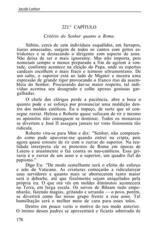 Jacob Lorber
_____________________________________________________________



                      223.º CAPÍTULO
             Critério do Senhor quanto a Roma.
     Súbito, cerca de cem indivíduos esquálidos, em farrapos,
tiaras amassadas, surgem de todos os cantos com gritos es-
tridentes e se destacando o dirigente com aspecto de asno.
Não deixa de ser o mais ignorante. Mas não importa, pois
nomeiam sempre o menos preparado a fim de agirem à von-
tade, conforme acontece na eleição do Papa, onde os espertos
cardeais escolhem o mais fraco e teimoso ultramontano. De
um salto, o superior está ao lado de Migatzi e mostra uma
expressão de grande rigor provocando o franco riso da assem-
bl ia do Senhor. Procurando dar-se maior respeito, tal indi-
víduo acentua seu desagrado e colhe apenas gostosas gar-
galhadas.
     O chefe dos clérigos perde a paciência, abre a boca o
quanto pode e se esforça por pronunciar uma maldição den-
tro dos moldes católicos. Eu o impeço, de sorte que só con-
segue zurrar. Helena e Roberto quase sufocam de rir e mesmo
os apóstolos não conseguem se dominar. Todos os monarcas
se divertem e José II assegura jamais ter visto fisionomia tão
ridícula.
     Roberto vira-se para Mim e diz: "Senhor, não compreen-
do como pude apavorar-me quando entrei na cripta, pois
agora quase estouro de rir com o zurrar do superior. Na rea-
lidade interpreta ele os protestos de Roma em épocas de
Lutero e atualmente o faz contra os neo-católicos. Essa gri-
taria é o zurrar de um asno e o superior, um quadro fiel do
papismo."
     Digo Eu: "De modo semelhante será o efeito do esforço
e zelo do Vaticano. As criaturas começarão a ridicularizar
seus servidores e quanto mais se aborrecerem tanto maior
será o deboche, até que finalmente sejam aniquilados pela
própria ira. O que ora vês em moldes diminutos acontecerá
na Terra, em larga escala. Os servos de Bileam tudo empe-
nharão, fazendo magias, gritando e urrando — o povo, porém,
se divertirá como faz nosso grupo frente a esse asno. Tal
humilhação será o melhor meio de cura para esses tolos.
     Dentro em pouco verás o motivo do teu medo anterior.
O íntimo desses padres se apresentará e ficarás admirado de
178
 