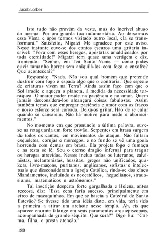 Jacob Lorber
_____________________________________________________________



     Isto tudo não provém da veste, mas do incrível abuso
da mesma. Por ora guarda tua indumentária. Ao deixarmos
essa Viena e após termos visitado outro local, ela se trans-
formará." Satisfeito, Migatzi Me agradece por este aviso.
Nesse instante ouve-se dos cantos escuros uma gritaria in-
crível: "Fora com esses hereges, apóstatas amaldiçoados por
toda eternidade!" Migatzi tem quase uma vertigem e diz,
tremendo: "Senhor, em Teu Santo Nome, — como podes
ouvir tamanho horror sem aniquilá-los com fogo e enxofre?
Que acontecerá?"
     Respondo: "Nada. Não sou qual homem que pretende
destruir com fogo e espada algo que o contraria. Que espécie
de criaturas vivem na Terra? Ainda assim faço com que o
Sol irradie e aqueça o planeta, à medida da necessidade ter-
ráquea. O maior poder reside na paciência e no amor. Quem
jamais desconsiderá-los alcançará coisas fabulosas. Assim
também temos que empregar paciência e amor com os fracos
e nosso esforço será coroado. Deixa-os gritar. Hão de se calar
quando se cansarem. Não há motivo para medo e aborreci-
mentos."
     No momento em que pronuncio a última palavra, ouve-
se na retaguarda um forte trovão. Serpentes em brasa surgem
de todos os cantos, em movimentos de ataque. Não faltam
esqueletos, corujas e morcegos, e no fundo se vê uma goela
horrenda com dentes em brasa. Ela projeta fogo e fumaça
e na testa se lê: Sou o eterno dragão infernal para tragar
os hereges atrevidos. Nesses incluo todos os luteranos, calvi-
nistas, melantonistas, hussitas, gregos não unificados, qua-
kers, livre-maçons, puritanos, anglicanos, sofistas e intelec-
tuais que desconsideram a Igreja Católica, rindo-se dos cinco
Mandamentos, incluindo os neocatólicos, heguelianos, straus-
sianos, matemáticos e astrônomos."
     Tal inscrição desperta forte gargalhada e Helena, antes
receosa, diz: "Essa cena faria sucesso, principalmente em
circo de macaquinhos. Em que se baseia a Catedral de Santo
Estevão? Se tivesse tido uma idéia disto, em vida, teria sido
a primeira a atirar um archote nesse templo. Ah, eis que
aparece enorme falange em seus paramentos arquiepiscopais,
acompanhada de grande séquito. Que será?" Digo Eu: "Cal-
ma, filha, e presta atenção."

180
 