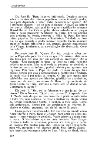 Jacob Lorber
 _____________________________________________________________



       Diz José II: "Bem, já estou informado. Desejava apenas
saber o motivo das missas papalinas terem tamanho poder,
pois pela dignidade e valor, todas deveriam ser iguais." Diz
o primeiro orador: "Isto só sabe o Núncio. Através da leitura
por outros clérigos, seja qual for o grau, sacrifica-Se somente
Deus-Filho ao Pai Celeste pelas almas sofredoras no purga-
tório e pelos pecadores penitentes na Terra. Em tal ocasião
está presente na hóstia, somente o Filho de Deus. Em uma
missa papalina Se apresenta a Santíssima Trindade na hós-
tia, no que consiste o poder incrível daquela. Então somente
arcanjos podem ministrar e isto, apenas, quando escalonados
pela Virgem Santíssima, para celebração tão abençoada. Com-
preendes?"
       Responde José II: "Quase. Por isto desejava saber por
que o Papa não pode ler mais do que três missas, aliás nem
são lidas por ele, mas por um cardeal ou arcebispo." Diz o
Núncio: "Que pergunta herética; se fosse na Terra, nem lhe
poderia responder. Mas aqui onde já pertence ao demônio e
dentro em breve ao inferno, poderá sabê-lo para apressar seu
ingresso. Pois bem, o Papa não pode ler mais do que três
missas porque por elas é representada a Santíssima Trindade,
de modo vivo e por todos os tempos. O fato dele mesmo não
celebrá-las mas apenas pontificá-las, glorificá-las e assisti-las,
prova ser ele servo dos servos de Deus e representante de
Jesus Cristo na Terra, servindo a todos sem se deixar servir.
Compreendes agora?"
       Diz José II: "Sim, sei perfeitamente o que julgar do pa-
pismo." Diz o Núncio: "Qual o teu parecer?" Responde José
I I : "Nada mais do que ser precisamente o perfeito anti-cristo
e todos vós, seus asseclas. Se fosseis cristãos na íntegra, como
eu, teríeis reconhecido Cristo, o Senhor, a meu lado. Como
sois anticristãos, somos por vós condenados ao inferno, in-
clusive o Cristo, enquanto vós de há muito lá estais.
       Conseguistes transformá-Lo, Ele que veio ao mundo como
Amor Eterno e Puro, Deus e Criador, para abrir os olhos aos
cegos — num verdadeiro demônio. Vosso cristo se chama ouro
e prata. O Verdadeiro, que na cruz estendeu Seus Braços
Divinos a todas as criaturas, perdoou aos inimigos e pediu
ao Próprio Pai perdão para eles, tornou-Se algo repugnante
para vós, porquanto vos dizendo ainda Seus servos, assassi-
nais inescrupulosamente todos os Seus fiéis e, no final, ainda
182
 