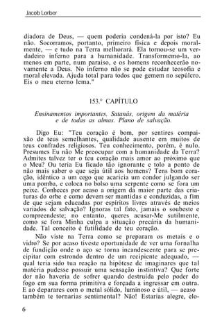 Jacob Lorber
_____________________________________________________________


diadora de Deus, — quem poderia condená-la por isto? Eu
não. Socorramos, portanto, primeiro física e depois moral-
mente, — e tudo na Terra melhorará. Ela tornou-se um ver-
dadeiro inferno para a humanidade. Transformemo-la, ao
menos em parte, num paraíso, e os homens reconhecerão no-
vamente a Deus. No inferno não se pode estudar teosofia e
moral elevada. Ajuda total para todos que gemem no sepúlcro.
Eis o meu eterno lema."

                      153.° CAPÍTULO
    Ensinamentos importantes. Satanás, orige da matéria
           e de todas as almas. Plano de salvação.
     Digo Eu: "Teu coração é bom, por sentires compai-
xão de teus semelhantes, qualidade ausente em muitos de
teus confrades religiosos. Teu conhecimento, porém, é nulo.
Presumes Eu não Me preocupar com a humanidade da Terra?
Admites talvez ter o teu coração mais amor ao próximo que
o Meu? Ou teria Eu ficado tão ignorante e tolo a ponto de
não mais saber o que seja útil aos homens? Tens bom cora-
ção, idêntico a um cego que acaricia um condor julgando ser
uma pomba, e coloca no bolso uma serpente como se fora um
peixe. Conheces por acaso a origem da maior parte das cria-
turas do orbe e como devem ser mantidas e conduzidas, a fim
de que sejam educadas por espíritos livres através de meios
variados de salvação? Ignoras tal fato, jamais o soubeste e
compreendeste; no entanto, queres acusar-Me sutilmente,
como se fora Minha culpa a situação precária da humani-
dade. Tal conceito é futilidade de teu coração.
     Não viste na Terra como se preparam os metais e o
vidro? Se por acaso tiveste oportunidade de ver uma fornalha
de fundição onde o aço se torna incandescente para se pre-
cipitar com estrondo dentro de um recipiente adequado, —
qual teria sido tua reação na hipótese de imaginares que tal
matéria pudesse possuir uma sensação instintiva? Que forte
dor não haveria de sofrer quando destruída pelo poder do
fogo em sua forma primitiva e forçada a ingressar em outra.
E ao deparares com o metal sólido, luminoso e útil, — acaso
também te tornarias sentimental? Não! Estarias alegre, elo-
6
 