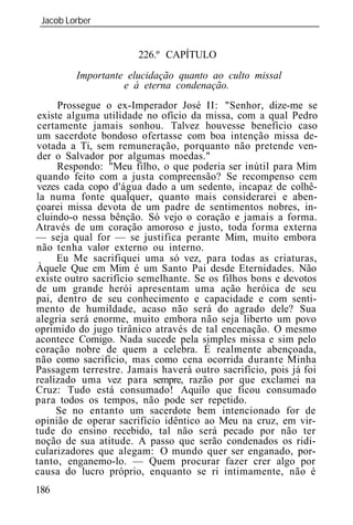 Jacob Lorber
 _____________________________________________________________


                       226.º CAPÍTULO
         Importante elucidação quanto ao culto missal
                   e eterna condenação.
      Prossegue o ex-Imperador José II: "Senhor, dize-me se
 existe alguma utilidade no ofício da missa, com a qual Pedro
 certamente jamais sonhou. Talvez houvesse benefício caso
um sacerdote bondoso ofertasse com boa intenção missa de-
votada a Ti, sem remuneração, porquanto não pretende ven-
 der o Salvador por algumas moedas."
      Respondo: "Meu filho, o que poderia ser inútil para Mim
quando feito com a justa compreensão? Se recompenso cem
vezes cada copo d'água dado a um sedento, incapaz de colhê-
la numa fonte qualquer, quanto mais considerarei e aben-
çoarei missa devota de um padre de sentimentos nobres, in-
cluindo-o nessa bênção. Só vejo o coração e jamais a forma.
Através de um coração amoroso e justo, toda forma externa
— seja qual for — se justifica perante Mim, muito embora
não tenha valor externo ou interno.
      Eu Me sacrifiquei uma só vez, para todas as criaturas,
Àquele Que em Mim é um Santo Pai desde Eternidades. Não
existe outro sacrifício semelhante. Se os filhos bons e devotos
de um grande herói apresentam uma ação heróica de seu
pai, dentro de seu conhecimento e capacidade e com senti-
mento de humildade, acaso não será do agrado dele? Sua
alegria será enorme, muito embora não seja liberto um povo
oprimido do jugo tirânico através de tal encenação. O mesmo
acontece Comigo. Nada sucede pela simples missa e sim pelo
coração nobre de quem a celebra. É realmente abençoada,
não como sacrifício, mas como cena ocorrida durante Minha
Passagem terrestre. Jamais haverá outro sacrifício, pois já foi
realizado uma vez para sempre, razão por que exclamei na
Cruz: Tudo está consumado! Aquilo que ficou consumado
para todos os tempos, não pode ser repetido.
     Se no entanto um sacerdote bem intencionado for de
opinião de operar sacrifício idêntico ao Meu na cruz, em vir-
tude do ensino recebido, tal não será pecado por não ter
noção de sua atitude. A passo que serão condenados os ridi-
cularizadores que alegam: O mundo quer ser enganado, por-
tanto, enganemo-lo. — Quem procurar fazer crer algo por
causa do lucro próprio, enquanto se ri intimamente, não é
186
 