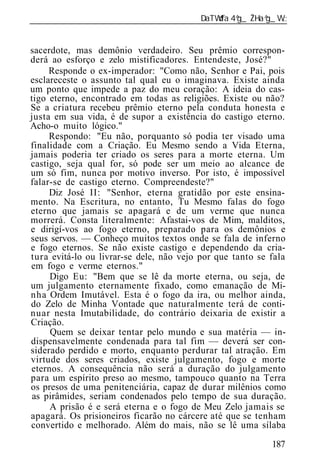 ______________________________________________________________


sacerdote, mas demônio verdadeiro. Seu prêmio correspon-
derá ao esforço e zelo mistificadores. Entendeste, José?"
     Responde o ex-imperador: "Como não, Senhor e Pai, pois
esclareceste o assunto tal qual eu o imaginava. Existe ainda
um ponto que impede a paz do meu coração: A id ia do cas-
tigo eterno, encontrado em todas as religiões. Existe ou não?
Se a criatura recebeu prêmio eterno pela conduta honesta e
justa em sua vida, é de supor a existência do castigo eterno.
Acho-o muito lógico."
     Respondo: "Eu não, porquanto só podia ter visado uma
finalidade com a Criação. Eu Mesmo sendo a Vida Eterna,
jamais poderia ter criado os seres para a morte eterna. Um
castigo, seja qual for, só pode ser um meio ao alcance de
um só fim, nunca por motivo inverso. Por isto, é impossível
falar-se de castigo eterno. Compreendeste?"
     Diz José II: "Senhor, eterna gratidão por este ensina-
mento. Na Escritura, no entanto, Tu Mesmo falas do fogo
eterno que jamais se apagará e de um verme que nunca
morrerá. Consta literalmente: Afastai-vos de Mim, malditos,
e dirigí-vos ao fogo eterno, preparado para os demônios e
seus servos. — Conheço muitos textos onde se fala de inferno
e fogo eternos. Se não existe castigo e dependendo da cria-
tura evitá-lo ou livrar-se dele, não vejo por que tanto se fala
em fogo e verme eternos."
     Digo Eu: "Bem que se lê da morte eterna, ou seja, de
um julgamento eternamente fixado, como emanação de Mi-
nha Ordem Imutável. Esta é o fogo da ira, ou melhor ainda,
do Zelo de Minha Vontade que naturalmente terá de conti-
nuar nesta Imutabilidade, do contrário deixaria de existir a
Criação.
     Quem se deixar tentar pelo mundo e sua matéria — in-
dispensavelmente condenada para tal fim — deverá ser con-
siderado perdido e morto, enquanto perdurar tal atração. Em
virtude dos seres criados, existe julgamento, fogo e morte
eternos. A consequência não será a duração do julgamento
para um espírito preso ao mesmo, tampouco quanto na Terra
os presos de uma penitenciária, capaz de durar milênios como
 as pirâmides, seriam condenados pelo tempo de sua duração.
     A prisão é e será eterna e o fogo de Meu Zelo jamais se
apagará. Os prisioneiros ficarão no cárcere até que se tenham
convertido e melhorado. Além do mais, não se lê uma sílaba

                                                           187
 