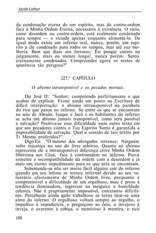 Jacob Lorber
 _____________________________________________________________


da condenação eterna de um espírito, mas da contra-ordem
face à Minha Ordem Eterna, necessária à existência. O vício,
como desordem ou contra-ordem, está realmente condenado
para sempre — o viciado apenas enquanto alimentá-lo. De
igual modo existe um inferno real, nunca, porém, um espí-
rito a ele condenado para todos os tempos, mas até sua me-
lhoria. Bem que disse aos fariseus: Eis porque caireis no
julgamento, mais ou menos longo!, nunca porém: Sereis
eternamente condenados. Compreendes agora os textos de
aparência tão perigosa?"

                      227.° CAPÍTULO
        O abismo intransponível e os pecados    ortais.
     Diz José II: "Senhor, compreendo perfeitamente o que
acabas de explicar. Existe ainda um ponto na Escritura de
difícil interpretação: o abismo intransponível na parábola
do rico que parou no inferno. Se entre os que se encontram
no seio de Abraão, Isaque e Jacó e os habitantes do inferno
se acha um abismo jamais transponível, como será possível
a salvação? Positiva-se essa dificuldade num outro texto em
que aos pecadores contra o Teu Espírito Santo é garantida a
impossibilidade de salvação. Qual o sentido de tais textos por
Ti Mesmo proferidos?"
     Digo : "O mesmo dos advogados terrenos: Ninguém
sofre injustiça no uso do livre arbítrio. Quanto ao abismo
representa ele a intransponível diferença entre Minha Ordem
libérrima nos Céus, face à contraordem no inferno. Prova
somente a incompatibilidade da ordem com a desordem e já
mais um eterno impedimento para os que nela se encontram.
     Subentende-se não ser muito fácil alguém sair do inferno
quando em seu íntimo se tornou infernal devido ao seu vo-
luntário afastamento de Minha Ordem livre, porquanto é
compreensível a dificuldade de um orgulhoso, mau e preso à
tendência dominadora, ingressar na meiguice e humildade
celestes. Não é propriamente impossível, entretanto dificíli-
mo. Perceberás ainda quão trabalhoso se torna tirar-se uma
alma do inferno. O orgulhoso voltará sempre ao orgulho, o
impudico à impudicícia, o preguiçoso ao ócio, o invejoso à
inveja, o avarento à cobiça, o mentiroso à mentira, o rico
188
 