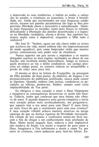 ______________________________________________________________


 e depravado às suas tendências, o ladrão ao roubo, o saltea-
 dor ao assalto, o criminoso ao assassínio, o bruto à brutali-
 dade, etc. Ainda que recriminados em suas fraquezas conde-
náveis, recaem nas paixões pecaminosas tão logo se lhes pro-
porcione liberdade plena e necessária à autoeducação. Quan-
to mais frequentes as recaídas, tanto mais fracos se tornam,
dificultando a libertação das paixões desenfreadas e o ingres-
so na liberdade verdadeira, eterna e divina. Aos espíritos hu-
manos muita coisa é impossível, enquanto a Mim tudo é
realizável."
     Diz José II: "Senhor, agora me são claros todos os textos
que aceitava em vida, muito embora não me impressionassem
de modo agradável, pois como Imperador tinha que manter
justiça conscienciosa sem poder usar de clemência.
     Nunca suportei um juiz severo e impiedoso e os muitos
delegados sujeitos ao meu regime, inclinados ao abuso de sua
função, não recebiam minha benevolência. Amigo se tornava
quem mostrava ao réu o delito condenável, seu castigo pres-
crito no código penal, no entanto reduzia ao arrependido a
prisão de cinco anos para três.
     O mesmo se dava na leitura do Evangelho: na passagem
do filho perdido, do bom pastor, da adúltera, de Zaqueu e no
pronunciamento do publicano justificado, nunca pude conter
as lágrimas. Quando, embora com justiça, condenavas os pe-
cadores ao inferno, perdoa-me, Senhor, sempre senti certa
implacabilidade de Tua parte.
     Eu obrigava o meu coração a amar o Deus Onipotente
e imaginava as consequências desastrosas se assim não fizes-
se. Todavia, tenho que confessar que meu íntimo não vibra-
va de amor. E quando deparava uma garota simpática e ouvia
meu coração pulsar mais acentuadamente, me perguntava:
que aspecto tem o teu amor para com Deus? É mais forte
ou mais fraco do que o sentimento para com essa criatura?
E meu coração vibrátil achava maiores atrativos na meiga
rapariga do que na Justiça rigorosa da Divindade trovejante.
Em virtude de tais exames e confrontos tornei-me livre ma-
çom a fim de chegar a um conhecimento mais profundo de
Deus. Muito lucrei naquela fase; todavia o Juiz implacável
não mudava de feição. Lia muito a respeito do puro amor a
Deus. Imaginava o Teu sofrimento e morte e como Tu, por
amor às criaturas, tanto padeceste para fazê-las felizes. En-
 