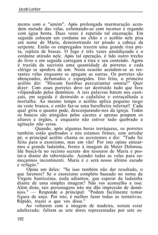 Jacob Lorber
_____________________________________________________________


mento com o "amém". Após prolongada murmuração acen-
 dem metade das velas, esfumando-as com incenso e regando
com água benta. Duas vezes é repetida tal encenação. Em
seguida colocam um cordame no chão e o acólito nele pisa
em nome de Maria, demonstrando ter pisado a cabeça da
serpente. Então os empregados trazem uma grande tina pre-
ta, repleta de brasas. O fogo é três vezes amaldiçoado e o
cordame atirado nele. Após tal operação, é lido outro trecho
do livro e em seguida carregam a tina e seu conteúdo. Agora
é trazida da sacristia uma quantidade de porretes e cada
clérigo se apodera de um. Nesta ocasião acendem-se as res-
tantes velas enquanto se apagam as outras. Os porretes são
abençoados, defumados e espargidos. Isto feito, o primeiro
acólito diz: "Hiscum fustibus percutiantur omnia!" Quer
dizer: Com esses porretes deve ser destruído tudo que fora
vilipendiado pelos demônios. A tais palavras batem nos casti-
çais, em seguida é destruído o cadafalso e estraçalhada a
mortalha. Ao mesmo tempo o acólito aplica pequeno rasgo
na veste branca, e então faz-se uma barulheira infernal! Cada
qual grita o quanto pode, desconjurando-nos da igreja. Todos
os bancos são atingidos pelos cacetes e apenas poupam os
altares e órgãos, e enquanto não estiver tudo quebrado a
agitação não cessa.
         Quando, após algumas horas terráqueas, os porretes
também estão quebrados e nós estamos firmes, sem arredar
pé, o principal acólito chama os assistentes e diz: "Tudo foi
feito para o exorcismo, mas em vão! Por isto opino entoar-
mos a grande ladainha, frente à imagem da Mater Dolorosa.
Ide buscá-la no recinto secreto dos tesouros de Maria e pos-
tai-a diante do tabernáculo. Acendei todas as velas para co-
meçarmos incontinenti. Maria é e será nosso último escudo
e refúgio."
     Opina um deles: "Se isso também não der resultado, o
que faremos? Se o exorcismo completo baseado no nome da
Virgem Santíssima, nada adiantou, que esperar da ladainha
diante de uma simples imagem? Não vos aconselho a isso.
Além disto, tais personagens não me dão impressão de demô-
nios." — Responde o principal: "Podem facilmente tomar
figura de anjo. Por isto, é melhor fazer todas as tentativas.
Rápido, trazei o que vos disse."
     Ao voltarem com a imagem de madeira, notam estar
adulterada: faltam as sete dores representadas por sete es-
192
 
