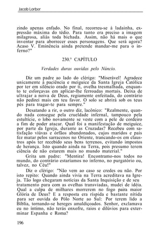 Jacob Lorber
_____________________________________________________________



zindo apenas enfado. No final, recorreu-se à ladainha, ex-
pressão máxima do tédio. Para tanto era preciso a imagem
milagrosa, aliás toda bichada. Assim, não há mais o que
inventar para aborrecer esses personagens. Que será agora?
Acaso V. Eminência ainda pretende mandar-me para o in-
ferno?"
                      230.° CAPÍTULO
            Verdades duras ouvidas pelo Núncio.
     Diz um padre ao lado do clérigo: "Miserável! Agradece
unicamente à paciência e meiguice da Santa Igreja Católica
por ter em silêncio orado por ti, ovelha tresmalhada, enquan-
to te esforçavas em aplicar-lhe ferroadas mortais. Deixa de
ultrajar a noiva de Deus, regiamente enfeitada, do contrário
não pedirei mais em teu favor. O solo se abrirá sob os teus
pés para tragar-te para sempre."
     Desatando a rir, o outro diz, lacônico: "Realmente, quan-
do nada consegue pela crueldade infernal, tampouco pela
estultície, o lobo novamente se veste com a pele de cordeiro
a fim de poder atacar. Qual foi a manifestação de meiguice,
por parte da Igreja, durante as Cruzadas? Recebeu com sa-
tisfação viúvas e órfãos abandonados, cujos maridos e pais
fez matar pelos sarracenos no Oriente, trancando-os em claus-
tros após ter recebido seus bens terrenos, evitando impostos
de herança. Isto quando ainda na Terra, pois presumo terem
ciência de não estarem mais no mundo material."
     Grita um padre: "Mentira! Encontramo-nos todos no
mundo, do contrário estaríamos no inferno, no purgatório ou,
talvez, no Céu!"
     Diz o clérigo: "Não vem ao caso se credes ou não. Por
isto repito: Quando ainda vivia na Terra acreditava na Igre-
ja. Tão logo chegaram notícias da Santa Inquisição e de seu
tratamento para com as ovelhas transviadas, mudei de idéia.
Qual a culpa de milhares morrerem no fogo paira maior
Glória de Deus? E a resposta era ríspida e bastante nítida
para ser ouvida do Pólo Norte ao Sul: Por terem lido a
Bíblia, tornando-se hereges amaldiçoados. Senhor, exclamava
eu no íntimo, não terás enxofre, raios e dilúvios para exter-
minar Espanha e Roma?

196
 