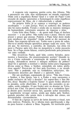______________________________________________________________


      A resposta veio vagarosa, porém certa, das Alturas. Não
a presenciei em vida, mas nitidamente no mundo espiritual.
 Onde está a orgulhosa Roma? Qual é o valor do Papa? Com
exceção de alguns ignorantes a homenageá-lo como orgulhoso
representante de Deus, ele é ridicularizado e odiado.
      Na própria Itália já se começa a restringir os poderes
arcebispais — e com justiça. Para os senhores dos Abruzos
não há outra medida. Foram e ainda são os maiores inimigos
da humanidade, entretanto amantes de riquezas e jóias.
      Certa feita disse Pedro — de quem todo Papa se declara
sucessor — a um pobre: Não tenho ouro e prata. Dou-te com
prazer o pouco que possuo. Poderia o Papa falar deste modo
sem enrubecer de vergonha? Ainda assim se diz sucessor de
 Pedro. Sua resposta deveria ser: Tenho ouro e prata de sobra.
Dar-te-ei minha bênção apostólica porque nada me custa. Vai
em paz. Se morreres, a caminho, de inanição, tua alma irá
para o Paraíso após três dias no purgatório e então passarás
bem. Se o Papa assim falasse, estaria proferindo pela primeira
vez uma verdade.
      Não invectivou Paulo, qual leão, contra feriados, para-
mentos e honrarias, tão prazerosamente aceitos? Quando te-
ria o Cristo ordenado a construção de templos e casas de
oração, deixando-se morrer à míngua milhares de pobres?
Qual foi o apóstolo a instituir o idioma latino para linguagem
divina como se Deus, o Senhor, entendido em todos, prefe-
risse aquele? Provai-me tal fato pela Escritura, e eu acredi-
 tarei. Não o podendo, sois os verdadeiros anticristos, tão
claramente descritos por Daniel e o apóstolo João."
      Diz um arcebispo, espumando de raiva: "Não deu Cristo,
o Senhor, à Sua Igreja, isto é, a Pedro e seus sucessores o
 poder exclusivo de unir e desatar? Ao soprar-lhes o Seu Há-
lito, disse: Recebei o Espírito Santo! A quem fordes absolver
os pecados, serão absolvidos. E a quem não sustardes os pe-
cados, serão culpados. O que fordes unir ou desatar na Terra,
sê-lo-á nos Céus. Eis prova concludente ter a verdadeira Igre-
ja direito para instituir novas leis, quando achar necessário,
e igualmente revogar outras, ainda que dadas pelo Senhor,
quando perceber não serem úteis à salvação das almas, em
determinadas circunstâncias.
      O fato de a Igreja se servir do latim durante o ritual, tem
dois motivos. Primeiro, foi o idioma mais aperfeiçoado e dig-
no para honrar e adorar a Deus. Segundo, foi instituído para
                                                             197
 