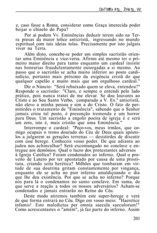 ______________________________________________________________


 e, caso fosse a Roma, considerar como Graça imerecida poder
beijar o chinelo do Papa?
      Por aí podem Vv. Eminências deduzir terem sido na Ter-
ra presas da maior tolice anticristã, ingressando no mundo
espiritual com tais id ias tolas. Precisamente por isto julgais
 viver na Terra.
      Além disto, concebe-se poder um simples sacristão orien-
tar uma Eminência e vice-versa. Afirmo até mesmo ter o pri-
meiro maior direito para tanto enquanto um cardeal insistir
nas honrarias fraudulentamente outorgadas a si mesmo. Ao
passo que o sacristão se acha muito inferior ao posto cardi-
nalício, portanto mais próximo da exigência cristã do que
qualquer capelão e muito mais que um orgulhoso cardeal."
      Diz o Núncio: "Será rebaixado quem se eleva, entendeu?"
Responde o sacristão: "Claro, e sempre o entendi pelo lado
prático, pois nunca tratei de me elevar. Se dou louvores ao
Cristo e ao Seu Santo Verbo, comparado a V. Ex.a anticristã,
não elevo a minha pessoa e sim a do Cristo. O fato de per-
mitirdes o tratamento de "Eminência", sabendo que o Senhor
jamais criou tal posto, é presunção tremenda e um horror
para Deus. Um sacristão a engolir poeira de igreja é e será
um zero, isto é, mais cristão que uma Eminência."
      Interrompe o cardeal: "Peço-vos, meus irmãos, que co-
migo ocupais o trono dourado do Céu de Deus quais apósto-
los a julgarem as gerações terrenas — desistirdes de discutir
com esse herege. Conheceis vosso poder. De que adianta ao
judeu nos achincalhar? Será excomungado no conclave e en-
tregue aos demônios. Qual o lucro dos protestantes adversos
à Igreja Católica? Foram condenados ao inferno. Qual o pro-
veito de Lutero por ter apostatado por causa de uma prosti-
tuta, criando seita herética? Milhões que tombaram em vir-
tude de sua doutrina gritam constantemente por vingança,
enquanto ele se acha no pior inferno amaldiçoando o dia
que lhe deu existência. Por que se acha no inferno? Porque
nós para lá o condenamos no santo conclave. Em suma, de
que serve a reação a todos os nossos adversários? Acham-se
condenados e jamais entrarão no Reino do Céu.
     Deste modo atiremos também este super-herege e verá
de que forma entrará no Céu. Digo em vosso meio: "Haeretice
infamis! Esto maledictus per omnia saecula saeculorum!"
Como acrescentastes o "amém", já faz parte do inferno. Assim
                                                           201
 