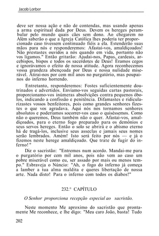 Jacob Lorber
 _____________________________________________________________


 deve ser nossa ação e não de contendas, mas usando apenas
 a arma espiritual dada por Deus. Devem os hereges peram-
 bular pelo mundo quais cães sem dono. Ao chegarem no
 Além saberão o que a Igreja Católica lhes poderia ter propor-
 cionado caso tivessem continuado fiéis a ela. Estenderão suas
mãos para nós e responderemos: Afastai-vos, amaldiçoados!
 Não prestastes ouvidos a nós quando em vida, portanto não
vos ligamos." Então gritarão: Ajudai-nos, Papas, cardeais, ar-
cebispos, bispos e todos os sacerdotes de Deus! Éramos cegos
e ignorávamos o efeito de nossa atitude. Agora reconhecemos
vossa grandeza abençoada por Deus e nossa nulidade mise-
rável. Atirai-nos por cem mil anos no purgatório, mas poupai-
nos do inferno horrendo.
     Entretanto, responderemos: Fostes suficientemente dou-
trinados e advertidos. Enviamo-vos seguidas cartas pastorais,
proporcionamo-vos inúmeras absolvições contra pequenos óbo-
los, indicando a confissão e penitência. Difamastes e ridicula-
rizastes vossos benfeitores, pois como grandes senhores fizes-
tes o que vos agradava. Aqui nós nos tornamos senhores
absolutos e poderíamos socorrer-vos caso o quiséssemos. Como
não o queremos, Deus também não o quer. Afastai-vos, amal-
diçoados, para o eterno fogo preparado para os demônios e
seus servos hereges. Então o solo se abrirá e o abismo eterno
há de tragá-los, inclusive seus asseclas e jamais seus nomes
serão lembrados. Amém! Isto será feito por nós — e já o
fizemos neste herege amaldiçoado. Que trate de fugir do in-
ferno! "
     Diz o sacristão: "Entremos num acordo. Mandai-me para
o purgatório por cem mil anos, pois não vem ao caso um
pobre miserável como eu, ser assado por mais ou menos tem-
po." Esbraveja o Núncio: "Ah, o fogo do inferno já começa
a lamber a tua alma maldita e queres libertação de nossa
arte. Nada disto! Para o inferno com todos os diabos!"


                       232.° CAPÍTULO
      O Senhor proporciona recepção especial ao sacristão.
   Neste momento Me aproximo do sacristão que pronta-
mente Me reconhece, e lhe digo: "Meu caro João, basta! Tudo
202
 