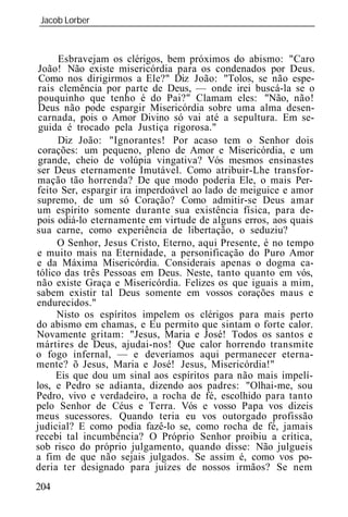 Jacob Lorber
_____________________________________________________________



      Esbravejam os clérigos, bem próximos do abismo: "Caro
 João! Não existe misericórdia para os condenados por Deus.
 Como nos dirigirmos a Ele?" Diz João: "Tolos, se não espe-
 rais clemência por parte de Deus, — onde irei buscá-la se o
 pouquinho que tenho é do Pai?" Clamam eles: "Não, não!
 Deus não pode espargir Misericórdia sobre uma alma desen-
 carnada, pois o Amor Divino só vai até a sepultura. Em se-
 guida é trocado pela Justiça rigorosa."
      Diz João: "Ignorantes! Por acaso tem o Senhor dois
corações: um pequeno, pleno de Amor e Misericórdia, e um
 grande, cheio de volúpia vingativa? Vós mesmos ensinastes
ser Deus eternamente Imutável. Como atribuir-Lhe transfor-
mação tão horrenda? De que modo poderia Ele, o mais Per-
feito Ser, espargir ira imperdoável ao lado de meiguice e amor
supremo, de um só Coração? Como admitir-se Deus amar
um espírito somente durante sua existência física, para de-
pois odiá-lo eternamente em virtude de alguns erros, aos quais
sua carne, como experiência de libertação, o seduziu?
      O Senhor, Jesus Cristo, Eterno, aqui Presente, é no tempo
e muito mais na Eternidade, a personificação do Puro Amor
e da Máxima Misericórdia. Considerais apenas o dogma ca-
tólico das três Pessoas em Deus. Neste, tanto quanto em vós,
não existe Graça e Misericórdia. Felizes os que iguais a mim,
sabem existir tal Deus somente em vossos corações maus e
endurecidos."
     Nisto os espíritos impelem os clérigos para mais perto
do abismo em chamas, e Eu permito que sintam o forte calor.
Novamente gritam: "Jesus, Maria e José! Todos os santos e
mártires de Deus, ajudai-nos! Que calor horrendo transmite
o fogo infernal, — e deveríamos aqui permanecer eterna-
mente? õ Jesus, Maria e José! Jesus, Misericórdia!"
     Eis que dou um sinal aos espíritos para não mais impelí-
los, e Pedro se adianta, dizendo aos padres: "Olhai-me, sou
Pedro, vivo e verdadeiro, a rocha de fé, escolhido para tanto
pelo Senhor de Céus e Terra. Vós e vosso Papa vos dizeis
meus sucessores. Quando teria eu vos outorgado profissão
judicial? E como podia fazê-lo se, como rocha de fé, jamais
recebi tal incumbência? O Próprio Senhor proibiu a crítica,
sob risco do próprio julgamento, quando disse: Não julgueis
a fim de que não sejais julgados. Se assim é, como vos po-
deria ter designado para juízes de nossos irmãos? Se nem
204
 