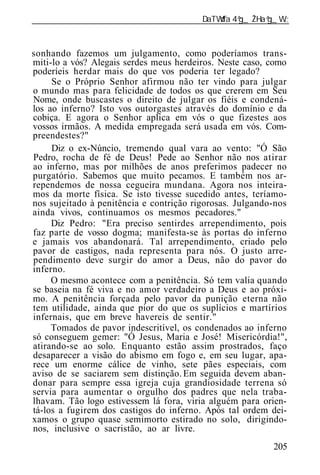 ______________________________________________________________



sonhando fazemos um julgamento, como poderíamos trans-
miti-lo a vós? Alegais serdes meus herdeiros. Neste caso, como
poderíeis herdar mais do que vos poderia ter legado?
     Se o Próprio Senhor afirmou não ter vindo para julgar
o mundo mas para felicidade de todos os que crerem em Seu
Nome, onde buscastes o direito de julgar os fiéis e condená-
los ao inferno? Isto vos outorgastes através do domínio e da
cobiça. E agora o Senhor aplica em vós o que fizestes aos
vossos irmãos. A medida empregada será usada em vós. Com-
preendestes?"
     Diz o ex-Núncio, tremendo qual vara ao vento: "Ó São
Pedro, rocha de fé de Deus! Pede ao Senhor não nos atirar
ao inferno, mas por milhões de anos preferimos padecer no
purgatório. Sabemos que muito pecamos. E também nos ar-
rependemos de nossa cegueira mundana. Agora nos inteira-
mos da morte física. Se isto tivesse sucedido antes, teríamo-
nos sujeitado à penitência e contrição rigorosas. Julgando-nos
ainda vivos, continuamos os mesmos pecadores."
     Diz Pedro: "Era preciso sentirdes arrependimento, pois
faz parte de vosso dogma; manifesta-se às portas do inferno
e jamais vos abandonará. Tal arrependimento, criado pelo
pavor de castigos, nada representa para nós. O justo arre-
pendimento deve surgir do amor a Deus, não do pavor do
inferno.
     O mesmo acontece com a penitência. Só tem valia quando
se baseia na fé viva e no amor verdadeiro a Deus e ao próxi-
mo. A penitência forçada pelo pavor da punição eterna não
tem utilidade, ainda que pior do que os suplícios e martírios
infernais, que em breve havereis de sentir."
     Tomados de pavor indescritível, os condenados ao inferno
só conseguem gemer: "Ó Jesus, Maria e José! Misericórdia!",
atirando-se ao solo. Enquanto estão assim prostrados, faço
desaparecer a visão do abismo em fogo e, em seu lugar, apa-
rece um enorme cálice de vinho, sete pães especiais, com
aviso de se saciarem sem distinção. Em seguida devem aban-
donar para sempre essa igreja cuja grandiosidade terrena só
servia para aumentar o orgulho dos padres que nela traba-
lhavam. Tão logo estivessem lá fora, viria alguém para orien-
tá-los a fugirem dos castigos do inferno. Após tal ordem dei-
xamos o grupo quase semimorto estirado no solo, dirigindo-
nos, inclusive o sacristão, ao ar livre.
                                                          205
 