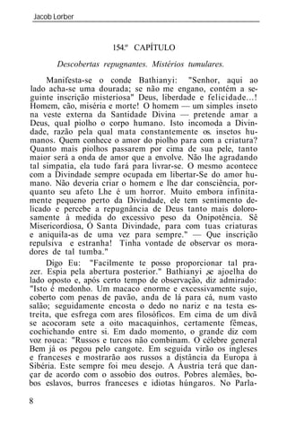 Jacob Lorber
_____________________________________________________________


                      154.º CAPÍTULO
       Descobertas repugnantes Mistérios tumulares.
     Manifesta-se o conde Bathianyi: "Senhor, aqui ao
lado acha-se uma dourada; se não me engano, contém a se-
guinte inscrição misteriosa" Deus, liberdade e felicidade...!
Homem, cão, miséria e morte! O homem — um simples inseto
na veste externa da Santidade Divina — pretende amar a
Deus, qual piolho o corpo humano. Isto incomoda a Divin-
dade, razão pela qual mata constantemente os. insetos hu-
manos. Quem conhece o amor do piolho para com a criatura?
Quanto mais piolhos passarem por cima de sua pele, tanto
maior será a onda de amor que a envolve. Não lhe agradando
tal simpatia, ela tudo fará para livrar-se. O mesmo acontece
com a Divindade sempre ocupada em libertar-Se do amor hu-
mano. Não deveria criar o homem e lhe dar consciência, por-
quanto seu afeto Lhe é um horror. Muito embora infinita-
mente pequeno perto da Divindade, ele tem sentimento de-
licado e percebe a repugnância de Deus tanto mais doloro-
samente à medida do excessivo peso da Onipotência. Sê
Misericordiosa, Ó Santa Divindade, para com tuas criaturas
e aniquila-as de uma vez para sempre." — Que inscrição
repulsiva     estranha! Tinha vontade de observar os mora-
dores de tal tumba."
     Digo Eu: "Facilmente te posso proporcionar tal pra-
zer. Espia pela abertura posterior." Bathianyi ,se ajoelha do
lado oposto e, após certo tempo de observação, diz admirado:
"Isto é medonho. Um macaco enorme e excessivamente sujo,
coberto com penas de pavão, anda de lá para cá, num vasto
salão; seguidamente encosta o dedo no nariz e na testa es-
treita, que esfrega com ares filosóficos. Em cima de um divã
se acocoram sete a oito macaquinhos, certamente fêmeas,
cochichando entre si. Em dado momento, o grande diz com
voz rouca: "Russos e turcos não combinam. O célebre general
Bem já os pegou pelo cangote. Em seguida virão os ingleses
e franceses e mostrarão aos russos a distância da Europa à
Sibéria. Este sempre foi meu desejo. A Áustria terá que dan-
çar de acordo com o assobio dos outros. Pobres alemães, bo-
bos eslavos, burros franceses e idiotas húngaros. No Parla-

8
 