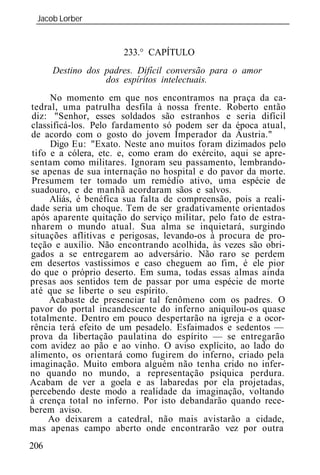 Jacob Lorber
 _____________________________________________________________


                       233.° CAPÍTULO
      Destino dos padres. Difícil conversão para o amor
                  dos espíritos intelectuais.
      No momento em que nos encontramos na praça da ca-
tedral, uma patrulha desfila à nossa frente. Roberto então
 diz: "Senhor, esses soldados são estranhos e seria difícil
classificá-los. Pelo fardamento só podem ser da época atual,
de acordo com o gosto do jovem Imperador da Áustria."
      Digo Eu: "Exato. Neste ano muitos foram dizimados pelo
 tifo e a cólera, etc. e, como eram do exército, aqui se apre-
sentam como militares. Ignoram seu passamento, lembrando-
se apenas de sua internação no hospital e do pavor da morte.
 Presumem ter tomado um remédio ativo, uma espécie de
suadouro, e de manhã acordaram sãos e salvos.
      Aliás, é benéfica sua falta de compreensão, pois a reali-
dade seria um choque. Tem de ser gradativamente orientados
após aparente quitação do serviço militar, pelo fato de estra-
nharem o mundo atual. Sua alma se inquietará, surgindo
situações aflitivas e perigosas, levando-os à procura de pro-
teção e auxílio. Não encontrando acolhida, às vezes são obri-
gados a se entregarem ao adversário. Não raro se perdem
em desertos vastíssimos e caso cheguem ao fim, é ele pior
do que o próprio deserto. Em suma, todas essas almas ainda
presas aos sentidos tem de passar por uma espécie de morte
até que se liberte o seu espírito.
      Acabaste de presenciar tal fenômeno com os padres. O
pavor do portal incandescente do inferno aniquilou-os quase
totalmente. Dentro em pouco despertarão na igreja e a ocor-
rência terá efeito de um pesadelo. Esfaimados e sedentos —
prova da libertação paulatina do espírito — se entregarão
com avidez ao pão e ao vinho. O aviso explícito, ao lado do
alimento, os orientará como fugirem do inferno, criado pela
imaginação. Muito embora alguém não tenha crido no infer-
no quando no mundo, a representação psíquica perdura.
Acabam de ver a goela e as labaredas por ela projetadas,
percebendo deste modo a realidade da imaginação, voltando
à crença total no inferno. Por isto debandarão quando rece-
berem aviso.
     Ao deixarem a catedral, não mais avistarão a cidade,
mas apenas campo aberto onde encontrarão vez por outra
206
 