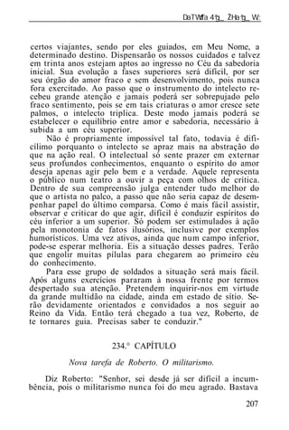 ______________________________________________________________


certos viajantes, sendo por eles guiados, em Meu Nome, a
determinado destino. Dispensarão os nossos cuidados e talvez
em trinta anos estejam aptos ao ingresso no Céu da sabedoria
inicial. Sua evolução a fases superiores será difícil, por ser
seu órgão do amor fraco e sem desenvolvimento, pois nunca
fora exercitado. Ao passo que o instrumento do intelecto re-
cebeu grande atenção e jamais poderá ser sobrepujado pelo
fraco sentimento, pois se em tais criaturas o amor cresce sete
palmos, o intelecto triplica. Deste modo jamais poderá se
estabelecer o equilíbrio entre amor e sabedoria, necessário à
subida a um céu superior.
     Não é propriamente impossível tal fato, todavia é difi-
cílimo porquanto o intelecto se apraz mais na abstração do
que na ação real. O intelectual só sente prazer em externar
seus profundos conhecimentos, enquanto o espírito do amor
deseja apenas agir pelo bem e a verdade. Aquele representa
o público num teatro a ouvir a peça com olhos de crítica.
Dentro de sua compreensão julga entender tudo melhor do
que o artista no palco, a passo que não seria capaz de desem-
penhar papel do último comparsa. Como é mais fácil assistir,
observar e criticar do que agir, difícil é conduzir espíritos do
céu inferior a um superior. Só podem ser estimulados à ação
 pela monotonia de fatos ilusórios, inclusive por exemplos
humorísticos. Uma vez ativos, ainda que num campo inferior,
pode-se esperar melhoria. Eis a situação desses padres. Terão
que engolir muitas pílulas para chegarem ao primeiro céu
do conhecimento.
     Para esse grupo de soldados a situação será mais fácil.
Após alguns exercícios pararam à nossa frente por termos
despertado sua atenção. Pretendem inquirir-nos em virtude
da grande multidão na cidade, ainda em estado de sítio. Se-
rão devidamente orientados e convidados a nos seguir ao
Reino da Vida. Então terá chegado a tua vez, Roberto, de
te tornares guia. Precisas saber te conduzir."

                       234.° CAPÍTULO
           Nova tarefa de Roberto. O militarismo.
    Diz Roberto: "Senhor, sei desde já ser difícil a incum-
bência, pois o militarismo nunca foi do meu agrado. Bastava
                                                            207
 