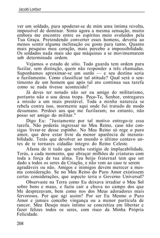 Jacob Lorber
_____________________________________________________________


ver um soldado, para apoderar-se de mim uma íntima revolta,
impossível de dominar. Sinto agora a mesma sensação, muito
embora me encontre entre os espíritos meio evoluídos pela
Tua Graça. Pretendendo converter esses homens, deveria ao
menos sentir alguma inclinação ou gosto para tanto. Quanto
mais pesquiso meu coração, mais percebo a impossibilidade.
Os soldados nada mais são que máquinas a se movimentarem
sob determinada ordem.
     Vejamos o estado de sítio. Todo guarda tem ordem para
fuzilar, sem distinção, quem não responder a três chamadas.
Suponhamos aproximar-se um surdo — e seu destino seria
o fuzilamento. Como classificar tal atitude? Qual será o sen-
timento de um homem que após tal ato continua sua tarefa
como se nada tivesse acontecido?
     Já deves ter notado não ser eu amigo do militarismo,
portanto não o sou dessa tropa. Peço-Te, Senhor, entregares
a missão a um mais prestável. Toda a minha natureza se
rebela contra isso, mormente aqui onde fui tratado de modo
desumano. Perdoei aos que me fuzilaram; no entanto, não
posso ser amigo do militar."
     Digo Eu: "Justamente por tal motivo entrego-te essa
tarefa. Não poderás ingressar no Meu Reino, caso não con-
sigas livrar-te desse espinho. No Meu Reino só rege o puro
amor, que deve estar livre da menor aparência de inexora-
bilidade. Terás que devolver ao mundo o último centavo an-
tes de te tornares cidadão íntegro do Reino Celeste.
     Afasta de ti tudo que tenha vestígio de implacabilidade.
Terás, a cada momento, que abraçar milhões de criaturas com
toda a força de tua alma. Teu beijo fraternal tem que ser
dado a todos os seres da Criação, e não vem ao caso te serem
agradáveis ou não. Amigos e inimigos devem merecer a mes-
ma consideração. Se no Meu Reino do Puro Amor existissem
certas considerações, que aspecto teria o Governo Universal?
     Observaste na Terra como Eu deixava irradiar o Meu Sol
sobre bons e maus, e fazia cair a chuva no campo dos que
Me desprezavam, bem como nos dos Meus adoradores mais
fervorosos. Por que agi assim? Por ser Eu Mesmo o Puro
Amor e jamais concebo vingança ou a menor partícula de
rancor. Meu Desejo mais íntimo se concretiza em libertar e
fazer felizes todos os seres, com risco da Minha Própria
Felicidade.
208
 