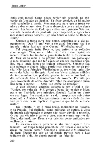 Jacob Lorber
 _____________________________________________________________



 estás com medo? Como podes perder um segundo na exe-
cução da Vontade do Senhor? Se fosse comigo, de há muito
 teria concluído a tarefa. Movimenta-te para que a tropa ve-
nha a saber estares vivo. Ficaria aborrecida com marido dessa
ordem. Lembra-te de Cado que enfrentou o próprio Satanás.
Naquela ocasião desempenhaste papel angelical, e agora tre-
mes diante desses homens. Isto não honra o nome de Roberto
Blum."
      Quando a tropa ouve esse nome, aproxima-se e diz as-
peramente: "Que "Blum" vem a ser este? Por certo não é o
grande traidor fuzilado pelo General Windischgraetz?"
      Tal pergunta irrita Roberto, que enfrenta os soldados
com energia: "Sim, sou eu. Mas não física e sim, espiritual-
mente. Nunca fui traidor e para tanto tenho o testemunho
de Deus, da Saxônia e da própria Alemanha. Ao passo que
o meu assassino que me fez executar em seu excessivo orgu-
lho, mais tarde tornou-se traidor verdadeiro. Somente sua
alta nobreza e alguns feitos patrióticos pouparam-no da pri-
são. Não fosse Príncipe Windischgraetz, seu crime teria tido
outro desfecho na Hungria. Aqui em Viena existem milhões
de testemunhas que poderão provar ter eu aconselhado a
desistência da luta. Chamaram-me de covarde. Por isto pe-
guei novamente da arma, dizendo: "Que me acompanhe quem
não teme a morte! — Seria isto crime de Estado?"
      A esse discurso enérgico adianta-se um oficial e diz:
 "Amigo, por volta de 1848, correu o boato de ter sido o Blum
posto em liberdade pelo príncipe, fazendo fuzilar um outro
em seu lugar. Em seguida teria sido transportado sob outro
nome até a América. Seu aparecimento nesta cidade dá mo-
tivo para crer nessa hipótese. Diga-me o que há de verdade
nisto."
      Diz Roberto: "Isto é mero boato, mormente na Saxônia
e na Prússia. Fui fuzilado, como milhares de outros, à vista
de grande aglomeração e espero não haver dúvida a respeito.
O que ora vês não é carne e osso, mas o eterno espírito do
Blum, destinado por Deus a vos orientar como entidades se-
melhantes a mim.
      Eu mesmo custei a perceber minha morte após o fuzi-
lamento. Por longo tempo perambulei em trevas e sua recor-
dação me produz horror. Somente a Bondade e Misericórdia
de Deus fizeram-me sair de tal estado trevoso para a Luz
radiante da Vida. Só depois percebi ter falecido.
210
 
