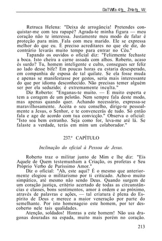 ______________________________________________________________



     Retruca Helena: "Deixa de arrogância! Pretendes con-
quistar-me com teu rapapé? Agrada-te minha figura — meu
coração não te interessa. Justamente meu modo de falar é
proteção para mim. Fala com meu marido. Ele se expressa
melhor do que eu. É preciso acreditares no que ele diz, do
contrário levarás muito tempo para entrar no Céu."
     Tapando os ouvidos o oficial diz: "Felizmente fechaste
a boca. Isto cheira a carne assada com alhos. Roberto, acaso
és surdo? Tu, homem inteligente e culto, consegues ser feliz
ao lado desse bife? Em poucas horas eu estaria desesperado,
em companhia de esposa de tal quilate. Se ela fosse muda
e apenas se manifestasse por gestos, seria mais interessante
do que por idioma desconhecido. Não precisas temer alguém
ser por ela seduzido; é extremamente inculta."
     Diz Roberto: "Enganas-te muito. — É muito esperta e
tem a coragem de um pelotão. Nem sempre fala deste modo,
mas apenas quando quer. Achando necessário, expressa-se
maravilhosamente. Aceita o seu conselho, dirige-te pessoal-
mente a Jesus, o Senhor, e te convencerás de tudo. Só então
fala e age de acordo com tua convicção." Observa o oficial:
"Isto soa bem estranho. Seja como for, leva-me até lá. Se
falaste a verdade, terás em mim um colaborador."

                      237.º CAPÍTULO
          Inclinação do oficial à Pessoa de Jesus.
     Roberto traz o militar junto de Mim e lhe diz: "Eis
Aquele de Quem testemunham a Criação, os profetas e Seu
Próprio Verbo de Puríssimo Amor."
     Diz o oficial: "Ah, este aqui? É o mesmo que anterior-
mente elogiou o militarismo por ti criticado. Acho-o muito
simpático, até mesmo não sendo Deus. Quando surgem de
um coração justiça, critério acertado de todas as circunstân-
cias e classes, bons sentimentos, amor à ordem e ao próximo,
através de palavras e ações, — tal criatura é plena do Es-
pírito de Deus e merece a maior veneração por parte do
semelhante. Por isto homenageio este homem, por ter des-
coberto nele tais qualidades.
     Atenção, soldados! Honras a este homem! Não usa dra-
gonas douradas na espada, muito mais porém no coração.
                                                         213
 