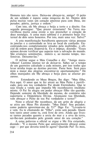 Jacob Lorber
_____________________________________________________________


Homens tais são raros. Deixa-me abraçar-te, amigo! O peito
de um soldado é áspero como máquina da lei. Dentro dele
pulsa muitas vezes um coração amoroso para com Deus, im-
perador, pátria, justiça e ordem."
      Com isto, ele Me abraça e beija a torto e a direito. Em
seguida prossegue: "Que prazer extasiante! Na Terra ma-
ravilhosa muita coisa existe a nos preencher o coração de
doce nostalgia. A coisa mais sublime é o primeiro beijo fra-
ternal de dois seres honestos. Por isto, mais uma vez: Salve!"
     A esta manifestação barulhenta aparecem várias pessoas
às janelas e a curiosidade as leva ao local da confusão. En-
contrando-nos completamente sitiados pela multitdão, o ofi-
cial dá ordem para dispersá-la. Eu o impeço, dizendo: "Esses
ociosos devem verificar que aspecto tem a salvação do mundo.
São criaturas semimortas, inúteis e, ao mesmo tempo, ino-
fensivas. Deixemo-las."
     O militar segue o Meu Conselho e diz: "Amigo mara-
vilhoso! Lastimo imenso ter de deixar-te. Sabes ser o tempo
de um guerreiro calculado a cada minuto, por isso tenho que
levar minha tropa ao destino previsto. Passe bem. Será para
mim a maior das alegrias encontrar-te oportunamente." De
olhos marejados ele Me abraça e beija para se afastar pe-
zaroso.
          Estendendo os Meus Braços, lhe digo: "Meu filho,
fica aqui. O amor que te fez atrair ao Meu Peito é justifi-
cado, pois sou teu verdadeiro Pai desde Eternidades. Que te
seja tirada a venda que impedia Me reconheceres imediata-
mente. O Pai Se alegra em poder abraçar filho tão querido.
Depende somente da liberdade do mesmo, do contrário não
suportaria a Onipotência Divina. Alcançaste tua liberdade,
vem abraçar o Peito de teu Pai verdadeiro e terno!"
     Nisto o oficial Me reconhece, dá um grito de alegria e
se atira aos Meus Pés dizendo: "Meu Deus! Sou pecador;
como poderia aproximar-me de Ti?" Digo Eu: "Levanta-te
e vem. Eu te chamando de "filho", estás sem pecado. Quem
tem tanto amor como tu, está livre de erro. Ainda que tives-
se tantos pecados quanto a areia do mar e a erva da terra,
ser-lhe-iam perdoados pelo grande amor do seu coração."
     A estas palavras o oficial se ergue e Me fita extasiado,
dizendo : "É o mesmo Peito que anteriormente abracei como
cego — por que deveria temê-lo agora? Querido Pai! És meu,
214
 