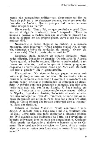 Roberto Blum - Volume
______________________________________________________________



mento não conseguistes unificar-vos, alcançando tal fim na
força da pobreza e no desespero comum, como escravos das
fazendas na América, Que alegria por tudo acontecer con-
forme imaginei na Terra!"
     Diz o conde: "Santo Pai, — que confusão é esta? Dize-
nos se há algo de verdadeiro nisto." Respondo: "Tudo no
mundo é possível à medida com que as criaturas privam Co-
migo ou confiam em seu próprio poder. Ouve o que mais esse
macaco dirá."
     Novamente o conde chega-se ao orifício, e o macaco
prossegue, após pigarrear: "Onde andará Malla? Ah, aí vem
ela, certamente cheia de novidades do mundo." (Nisto, ela
entra na sala) "Então, quais são as notícias?"
     Responde Malla, também de aspecto simiesco: "Nem
podes calcular. Ninguém se entende. Os ministros da Áustria
fogem quando a bomba estoura. Elevam o proletariado e re-
duzem os maiorais, resultando que os últimos praguejam
enquanto os outros não sabem como agir. Meu caro Mallwitt,
isto não é gozado?" Ele ri gostosamente.
     Ela continua: "Os ricos terão que pagar impostos vul-
tosos e já lançam insultos por isto. Os sacerdotes não se
cansam de imprecar e condenar o Governo. Os lavradores não
querem pagar; artistas e profissionais se entregam ao deses-
pero. O exército continua esperando o aumento, que não vem,
razão pela qual não confia no Estado. O Papa insiste em
atrair os franceses e em compensação encomendou médicos
de Nápoles, Espanha e Áustria, Tudo isto de nada adianta,
pois não consegue se livrar dos franceses, de sorte que os sa-
bidos alegam ser isto o fim do Papa. Isto não é para rir? Além
disto, a Rússia assinou um tratado comercial com a Inglater-
ra. Será um desastre."
     Retruca o macaco Mallwitt: "Tudo conforme o meu
desejo. A anedota com o Papa não é má e o resultado será
tal qual. Como teria sido fácil endireitar a situação política
em 1848 quando ainda estávamos na Terra, se porventura os
homens estivessem prontos para um entendimento. Qualquer
idiota queria ser deputado e abafava o homem culto na Câ-
mara. Eis o resultado bem merecido. — Agora, vê se arranjas
algo para comer; estou com fome voraz e nossas filhas, igual-
mente."
                                                            9
 