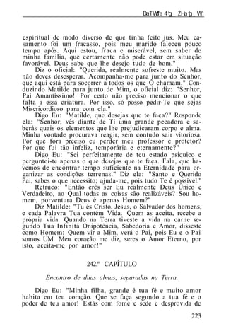 ______________________________________________________________


espiritual de modo diverso de que tinha feito jus. Meu ca-
samento foi um fracasso, pois meu marido faleceu pouco
tempo após. Aqui estou, fraca e miserável, sem saber de
minha família, que certamente não pode estar em situação
favorável. Deus sabe que lhe desejo tudo de bom."
     Diz o oficial: "Querida, realmente sofreste muito. Mas
não deves desesperar. Acompanha-me para junto do Senhor,
que aqui está para socorrer a todos os que O chamam." Con-
duzindo Matilde para junto de Mim, o oficial diz: "Senhor,
Pai Amantíssimo! Por certo não preciso mencionar o que
falta a essa criatura. Por isso, só posso pedir-Te que sejas
Misericordioso para com ela."
     Digo Eu: "Matilde, que desejas que te faça?" Responde
ela: "Senhor, vês diante de Ti uma grande pecadora e sa-
berás quais os elementos que lhe prejudicaram corpo e alma.
Minha vontade procurava reagir, sem contudo sair vitoriosa.
Por que fora preciso eu perder meu professor e protetor?
Por que fui tão infeliz, temporária e eternamente?"
     Digo Eu: "Sei perfeitamente de teu estado psíquico e
perguntei-te apenas o que desejas que te faça. Fala, que ha-
vemos de encontrar tempo suficiente na Eternidade para or-
ganizar as condições terrenas." Diz ela: "Santo e Querido
Pai, sabes o que necessito; ajuda-me, pois tudo Te é possível."
     Retruco: "Então crês ser Eu realmente Deus Único e
Verdadeiro, ao Qual todas as coisas são realizáveis? Sou ho-
mem, porventura Deus é apenas Homem?"
     Diz Matilde: "Tu és Cristo, Jesus, o Salvador dos homens,
e cada Palavra Tua contém Vida. Quem as aceita, recebe a
própria vida. Quando na Terra tiveste a vida na carne se-
gundo Tua Infinita Onipotência, Sabedoria e Amor, disseste
como Homem: Quem vir a Mim, verá o Pai, pois Eu e o Pai
somos UM. Meu coração me diz, seres o Amor Eterno, por
isto, aceita-me por amor!"

                      242.º CAPÍTULO

        Encontro de duas almas, separadas na Terra.
    Digo Eu: "Minha filha, grande é tua fé e muito amor
habita em teu coração. Que se faça segundo a tua fé e o
poder de teu amor! Estás com fome e sede e desprovida de
                                                           223
 