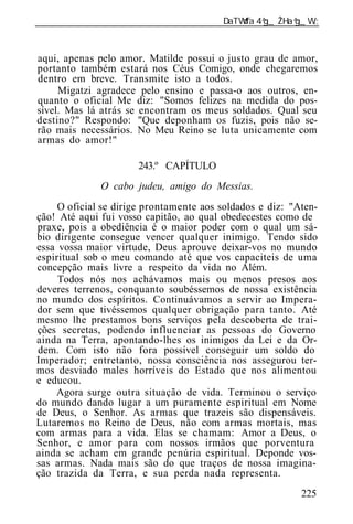 ______________________________________________________________


aqui, apenas pelo amor. Matilde possui o justo grau de amor,
portanto também estará nos Céus Comigo, onde chegaremos
dentro em breve. Transmite isto a todos.
     Migatzi agradece pelo ensino e passa-o aos outros, en-
quanto o oficial Me diz: "Somos felizes na medida do pos-
sível. Mas lá atrás se encontram os meus soldados. Qual seu
destino?" Respondo: "Que deponham os fuzis, pois não se-
rão mais necessários. No Meu Reino se luta unicamente com
armas do amor!"

                      243.º CAPÍTULO
              O cabo judeu, amigo do Messias.
     O oficial se dirige prontamente aos soldados e diz: "Aten-
ção! Até aqui fui vosso capitão, ao qual obedecestes como de
praxe, pois a obediência é o maior poder com o qual um sá-
bio dirigente consegue vencer qualquer inimigo. Tendo sido
essa vossa maior virtude, Deus aprouve deixar-vos no mundo
espiritual sob o meu comando até que vos capaciteis de uma
concepção mais livre a respeito da vida no Além.
     Todos nós nos achávamos mais ou menos presos aos
deveres terrenos, conquanto soubéssemos de nossa existência
no mundo dos espíritos. Continuávamos a servir ao Impera-
dor sem que tivéssemos qualquer obrigação para tanto. Até
mesmo lhe prestamos bons serviços pela descoberta de trai-
ções secretas, podendo influenciar as pessoas do Governo
ainda na Terra, apontando-lhes os inimigos da Lei e da Or-
dem. Com isto não fora possível conseguir um soldo do
Imperador; entretanto, nossa consciência nos assegurou ter-
mos desviado males horríveis do Estado que nos alimentou
e educou.
    Agora surge outra situação de vida. Terminou o serviço
do mundo dando lugar a um puramente espiritual em Nome
de Deus, o Senhor. As armas que trazeis são dispensáveis.
Lutaremos no Reino de Deus, não com armas mortais, mas
com armas para a vida. Elas se chamam: Amor a Deus, o
Senhor, e amor para com nossos irmãos que porventura
ainda se acham em grande penúria espiritual. Deponde vos-
sas armas. Nada mais são do que traços de nossa imagina-
ção trazida da Terra, e sua perda nada representa.
                                                           225
 