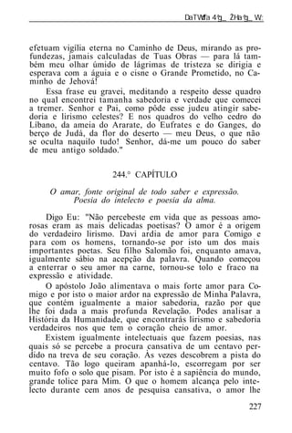 ______________________________________________________________


efetuam vigília eterna no Caminho de Deus, mirando as pro-
fundezas, jamais calculadas de Tuas Obras — para lá tam-
bém meu olhar úmido de lágrimas de tristeza se dirigia e
esperava com a águia e o cisne o Grande Prometido, no Ca-
minho de Jehová!
     Essa frase eu gravei, meditando a respeito desse quadro
no qual encontrei tamanha sabedoria e verdade que comecei
a tremer. Senhor e Pai, como pôde esse judeu atingir sabe-
doria e lirismo celestes? E nos quadros do velho cedro do
Líbano, da ameia do Ararate, do Eufrates e do Ganges, do
berço de Judá, da flor do deserto — meu Deus, o que não
se oculta naquilo tudo! Senhor, dá-me um pouco do saber
de meu antigo soldado."

                      244.° CAPÍTULO
     O amar, fonte original de todo saber e expressão.
          Poesia do intelecto e poesia da alma.
     Digo Eu: "Não percebeste em vida que as pessoas amo-
rosas eram as mais delicadas poetisas? O amor é a origem
do verdadeiro lirismo. Davi ardia de amor para Comigo e
para com os homens, tornando-se por isto um dos mais
importantes poetas. Seu filho Salomão foi, enquanto amava,
igualmente sábio na acepção da palavra. Quando começou
a enterrar o seu amor na carne, tornou-se tolo e fraco na
expressão e atividade.
     O apóstolo João alimentava o mais forte amor para Co-
migo e por isto o maior ardor na expressão de Minha Palavra,
que contém igualmente a maior sabedoria, razão por que
lhe foi dada a mais profunda Revelação. Podes analisar a
História da Humanidade, que encontrarás lirismo e sabedoria
verdadeiros nos que tem o coração cheio de amor.
     Existem igualmente intelectuais que fazem poesias, nas
quais só se percebe a procura cansativa de um centavo per-
dido na treva de seu coração. Às vezes descobrem a pista do
centavo. Tão logo queiram apanhá-lo, escorregam por ser
muito fofo o solo que pisam. Por isto é a sapiência do mundo,
grande tolice para Mim. O que o homem alcança pelo inte-
lecto durante cem anos de pesquisa cansativa, o amor lhe
                                                          227
 