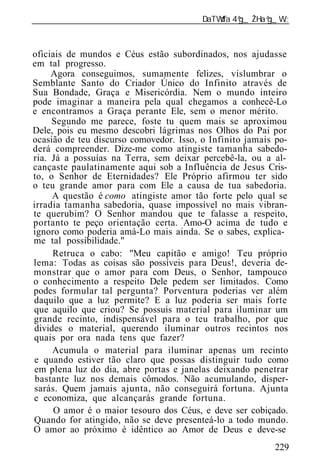 ______________________________________________________________



oficiais de mundos e Céus estão subordinados, nos ajudasse
em tal progresso.
     Agora conseguimos, sumamente felizes, vislumbrar o
Semblante Santo do Criador Único do Infinito através de
Sua Bondade, Graça e Misericórdia. Nem o mundo inteiro
pode imaginar a maneira pela qual chegamos a conhecê-Lo
e encontramos a Graça perante Ele, sem o menor mérito.
     Segundo me parece, foste tu quem mais se aproximou
Dele, pois eu mesmo descobri lágrimas nos Olhos do Pai por
ocasião de teu discurso comovedor. Isso, o Infinito jamais po-
derá compreender. Dize-me como atingiste tamanha sabedo-
ria. Já a possuías na Terra, sem deixar percebê-la, ou a al-
cançaste paulatinamente aqui sob a Influência de Jesus Cris-
to, o Senhor de Eternidades? Ele Próprio afirmou ter sido
o teu grande amor para com Ele a causa de tua sabedoria.
     A questão é como atingiste amor tão forte pelo qual se
irradia tamanha sabedoria, quase impossível no mais vibran-
te querubim? O Senhor mandou que te falasse a respeito,
portanto te peço orientação certa. Amo-O acima de tudo e
ignoro como poderia amá-Lo mais ainda. Se o sabes, explica-
me tal possibilidade."
     Retruca o cabo: "Meu capitão e amigo! Teu próprio
lema: Todas as coisas são possíveis para Deus!, deveria de-
monstrar que o amor para com Deus, o Senhor, tampouco
o conhecimento a respeito Dele pedem ser limitados. Como
podes formular tal pergunta? Porventura poderias ver além
daquilo que a luz permite? E a luz poderia ser mais forte
que aquilo que criou? Se possuis material para iluminar um
grande recinto, indispensável para o teu trabalho, por que
divides o material, querendo iluminar outros recintos nos
quais por ora nada tens que fazer?
     Acumula o material para iluminar apenas um recinto
e quando estiver tão claro que possas distinguir tudo como
em plena luz do dia, abre portas e janelas deixando penetrar
 bastante luz nos demais cômodos. Não acumulando, disper-
sarás. Quem jamais ajunta, não conseguirá fortuna. Ajunta
e economiza, que alcançarás grande fortuna.
      O amor é o maior tesouro dos Céus, e deve ser cobiçado.
Quando for atingido, não se deve presenteá-lo a todo mundo.
O amor ao próximo é idêntico ao Amor de Deus e deve-se
                                                          229
 