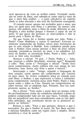 ______________________________________________________________



 sível apossar-se do resto na melhor ordem. Existindo vacila-
 ção no amor de Deus, mal sabendo-se como amá-Lo mais do
 que a mais bela mulher — a justa sabedoria do espírito
 ainda se acha afastada e não será tão facilmente conseguida.
       O coração possui apenas um recôndito para o amor, que
 deve ser igual para com Deus e o próximo. Se amares com
 justiça, não poderás amar a Deus de modo diferente ao que
 dirigires a uma mulher porque o homem é capaz de um só
 amor. O que passa daí pertence ao amor-próprio e não se
 presta para o Reino de Deus.
      De que forma foi o Senhor amado por João, Pedro e
 Paulo? Como Madalena e outras O amaram? Estavam to-
 talmente enamoradas do Senhor, talvez mais fortemente do
 que tu com relação à Matilde. Essa verdadeira paixão para
 com o Senhor criou nessas pessoas a base da mais íntima
 amizade, tornando-as mestras no amor e na sabedoria. Lá,
atrás do Senhor, se encontram Pedro, Paulo e João; certifi-
 ca-te se falei uma inverdade."
      Retruca o oficial: "O q u ê . . . ? Paulo, Pedro e — João,
que escreveu a célebre Revelação, estariam aqui?" Responde
o cabo: "Sim, assim é." Prossegue o oficial: "Então farei
meus cumprimentos, muito embora não seja amigo de tais
honrarias, mas, honra seja feita a quem a merece."
      Interrompe o cabo: "Amigo, segundo a linguagem de
meu coração, existe apenas um cumprimento que consiste
no puro amor. Se tiveres verdadeiro amor no coração para
com Deus, o Senhor, o que representa o Único e realmente
justo cumprimento, incluirás nesse amor Pedro, Paulo e João,
assim como a todos os Céus. Quanto aos cumprimentos de
sabor terreno, não se adaptam aqui. Portanto, faze teu cum-
primento apenas ao Senhor."
     Diz o oficial: "Tens razão e assim deve ser porque estás
tão profundamente ciente da verdadeira sabedoria a ponto de
poderes compreender tudo até em suas bases. Contudo, julgo
não ser prejudicial caso haja entendimento com os três após-
tolos principais, que certamente devem ser os primeiros es-
píritos no Infinito."
     Retruca o cabo: "Faze o que quiseres; disse-te o que é
necessário. Eis que o Senhor te acena. De Sua Boca ouvirás
a máxima Sabedoria como um regato claro e simples. Deves
assimilá-la e viver de acordo."
                                                            231
 