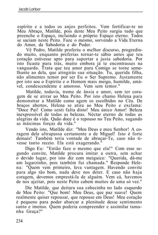 Jacob Lorber
_____________________________________________________________



 espírito e a todos os anjos perfeitos. Vem fortificar-te no
 Meu Abraço, Matilde, pois deste Meu Peito surgiu tudo que
 preenche o Espaço, incluindo o próprio Espaço eterno. Todos
 se saciam neste Peito. Faze o mesmo, sorvendo a Vida Eterna
 do Amor, da Sabedoria e do Poder.
      Vê Pedro, Matilde proferiu o melhor discurso, progredin-
 do muito, enquanto preferias tornar-te sábio antes que teu
 coração estivesse apto para suportar a justa sabedoria. Por
isto ficaste para trás, muito embora já te encontrasses na
vanguarda. Trata que teu amor para Comigo se torne seme-
lhante ao dela, que atingirás sua situação. Tu, querida filha,
não alimentes temor por ser Eu o Ser Supremo. Justamente
por isto sou o Espírito e o Homem mais meigo, humilde, amá-
vel, condescendente e amoroso. Vem sem temor."
     Matilde, todavia, treme de ânsia e amor, sem ter cora-
 gem de se atirar ao Meu Peito. Por isto chamo Helena para
demonstrar a Matilde como agem os escolhidos no Céu. De
 braços abertos, Helena se atira ao Meu Peito e exclama:
"Doce Pai! Como senti falta disto! Meu único Amor! Beleza
inexpressível de todas as belezas. Néctar eterno de todas as
alegrias da vida. Quão doce é o repouso no Teu Peito, sugando
as máximas forças da vida."
     Vendo isto, Matilde diz: "Meu Deus e meu Senhor! A co-
ragem dela ultrapassa certamente a de Miguel! Isto é forte
demais! Também teria vontade de abraçar-Te, caso não ti-
vesse tanto receio. Ela está exagerando."
     Digo Eu: "Então faze o mesmo que ela!" Com esse se-
gundo convite, Matilde procura imitar a outra, sem achar
o devido lugar, por isto diz com meiguice: "Querida, dá-me
um lugarzinho, pois também fui chamada." Responde Hele-
na: "Quem vem primeiro, leva vantagem. Havendo convite
para algo tão bom, nada deve nos deter. E caso não haja
coragem, devemos emprestá-la de alguém. Vem cá, havemos
de nos ajeitar, pois neste Peito cabem muitos de uma só vez."
     Diz Matilde, que deitara sua cabecinha no lado esquerdo
de Meu Peito: "Que bom! Meu Deus, que paz suave! Quem
realmente quiser repousar, que repouse em Deus! Meu coração
é pequeno para poder abarcar a plenitude desse sentimento
santo e imenso. Quem poderia compreender e assimilar tama-
nha Graça?"

234
 