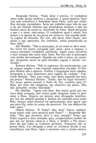 ______________________________________________________________


      Responde Helena: "Nada disto é preciso. O verdadeiro
 amor nada deseja analisar e pesquisar, e quem quisesse fazer
 isto com referência à Santidade deste Peito, teria que traba-
lhar durante eternidades. Seria um trabalho mais tolo do que
 o de um filósofo faminto que pretendesse desfazer o pão em
átomos antes de saciar-se, morrendo de fome. Quem pergunta
 o que é o amor, ama pouco. O verdadeiro amor é mudo, fala
 pouco e se apossa de sua presa até saciar-se. Em seguida pode-
 se cogitar de filosofia. Por isto, não deves falar muito, mas
 gozar o que apresenta. Do contrário, sairás prejudicada ao
meu lado."
      Diz Matilde: "Não te preocupes, já sei como se deve amar.
 Na Terra fui muito castigada pelo amor, puro e impuro, e
 nunca encontrei verdadeira satisfação. Agora estou satisfeita
e meu coração não sente mais fome. Por isto não te preocupes
com minha desvantagem. Quando me acho à mesa, sei saciar-
me, mormente nesta na qual miríades sugam o néctar vivi-
ficador."
      Retruca Helena: "Não te expresses tão poeticamente, sou
de origem simples e não entendo expressões elevadas. O Pró-
prio Senhor não o aprecia. Prefere a linguagem mais simples,
porquanto o resto demonstra uma espécie de vaidade." Con-
corda Matilde: "Sim, tens razão, mas deixa expandir-me mais
um pouco." Retruca Helena: "Então, não há lugar bastante?
Por acaso queres possuir o Peito do Pai, somente para ti?
Bem, por seres tão simpática, me afastarei um pouco. Mas
não perturbes minha felicidade."
     Diz Matilde: "Agora está bem. Sou muito grata por me
teres dado coragem, pois nunca pude imaginar como se deve
amar a Deus. Julgava ser preciso uma divagação beatífica,
por isto me admirei quando o Senhor me convidou para junto
Dele. Jamais achei possível tal aproximação, mas agora vejo
que para Ele, todas as coisas são possíveis. Por isto dedico-Lhe
todo amor."
      Objeta Helena: "E Pedro? Que dirá? Talvez também
neste ponto tudo seria possível para Deus?" — Responde Ma-
tilde: "Por que procuras ferir o meu coração? Penso que
Pedro seguirá o meu exemplo, pois, compreenderá melhor do
que nós ser preciso amar-se a Deus, o Senhor e Pai único,
mais do que todas as criaturas perfeitas. Enquanto não se
possui Deus, é-se obrigada a amar as criaturas devido à sua
semelhança com Deus. Após o encontro com o eterno motivo
                                                           235
 