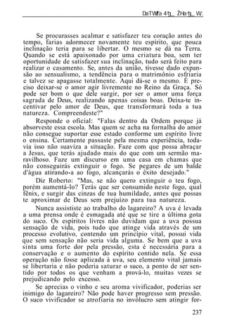 ______________________________________________________________


     Se procurasses acalmar e satisfazer teu coração antes do
tempo, farias adormecer novamente teu espírito, que pouca
inclinação teria para se libertar. O mesmo se dá na Terra.
Quando se está apaixonado por uma criatura boa, sem ter
oportunidade de satisfazer sua inclinação, tudo será feito para
realizar o casamento. Se, antes da união, tivesse dado expan-
são ao sensualismo, a tendência para o matrimônio esfriaria
e talvez se apagasse totalmente. Aqui dá-se o mesmo. É pre-
ciso deixar-se o amor agir livremente no Reino da Graça. Só
pode ser bom o que dele surgir, por ser o amor uma força
sagrada de Deus, realizando apenas coisas boas. Deixa-te in-
centivar pelo amor de Deus, que transformará toda a tua
natureza. Compreendeste?"
     Responde o oficial: "Falas dentro da Ordem porque já
absorveste essa escola. Mas quem se acha na fornalha do amor
não consegue suportar esse estado conforme um espírito livre
o ensina. Certamente passaste pela mesma experiência, toda-
via isso não suaviza a situação. Faze com que possa abraçar
a Jesus, que terás ajudado mais do que com um sermão ma-
ravilhoso. Faze um discurso em uma casa em chamas que
não conseguirás extinguir o fogo. Se pegares de um balde
d'água atirando-a ao fogo, alcançarás o êxito desejado."
     Diz Roberto: "Mas, se não quero extinguir o teu fogo,
porém aumentá-lo? Terás que ser consumido neste fogo, qual
fênix, e surgir das cinzas de tua humildade, antes que possas
te aproximar de Deus sem prejuízo para tua natureza.
     Nunca assististe ao trabalho do lagareiro? A uva é levada
a uma prensa onde é esmagada até que se tire a última gota
do suco. Os espíritos livres não duvidam que a uva possua
sensação de vida, pois tudo que atinge vida através de um
processo evolutivo, contendo um princípio vital, possui vida
que sem sensação não seria vida alguma. Se bem que a uva
sinta uma forte dor pela pressão, esta é necessária para a
conservação e o aumento do espírito contido nela. Se essa
operação não fosse aplicada à uva, seu elemento vital jamais
se libertaria e não poderia saturar o suco, a ponto de ser sen-
tido por todos os que venham a prová-lo, muitas vezes se
prejudicando pelo excesso.
     Se aprecias o vinho e seu aroma vivificador, poderias ser
inimigo do lagareiro? Não pode haver progresso sem pressão.
O suco vivificador se atrofiaria no invólucro sem atingir for-
                                                           237
 