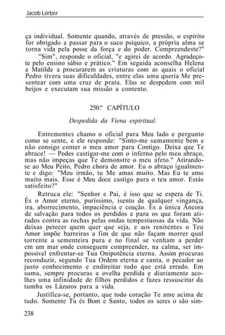 Jacob Lorber
_____________________________________________________________


ça individual. Somente quando, através de pressão, o espírito
for obrigado a passar para o suco psíquico, a própria alma se
torna vida pela posse da força e do poder. Compreendeste?"
     "Sim", responde o oficial, "e agirei de acordo. Agradeço-
te pelo ensino sábio e prático." Em seguida aconselha Helena
e Matilde a procurarem as criaturas com as quais o oficial
Pedro tivera suas dificuldades, entre elas uma queria Me pre-
sentear com uma cruz de prata. Elas se despedem com mil
beijos e executam sua missão a contento.

                      250.º CAPÍTULO
               Despedida da Viena espiritual.

     Entrementes chamo o oficial para Meu lado e pergunto
como se sente, e ele responde: "Sinto-me sumamente bem e
não consigo conter o meu amor para Contigo. Deixa que Te
abrace! — Podes castigar-me com o inferno pelo meu abraço,
mas não impeças que Te demonstre o meu afeto." Atirando-
se ao Meu Peito, Pedro chora de amor. Eu o abraço igualmen-
te e digo: "Meu irmão, tu Me amas muito. Mas Eu te amo
muito mais. Esse é Meu doce castigo para o teu amor. Estás
satisfeito?"
     Retruca ele: "Senhor e Pai, é isso que se espera de Ti.
És o Amor eterno, puríssimo, isento de qualquer vingança,
ira, aborrecimento, impaciência e coação. És a única Âncora
de salvação para todos os perdidos e para os que foram ati-
rados contra as rochas pelas ondas tempestuosas da vida. Não
deixas perecer quem quer que seja, e aos renitentes o Teu
Amor impõe barreiras a fim de que não façam morrer qual
torrente a sementeira pura e no final se venham a perder
em um mar onde conseguem compreender, na calma, ser im-
possível enfrentar-se Tua Onipotência eterna. Assim procuras
reconduzir, segundo Tua Ordem eterna e santa, o pecador ao
justo conhecimento e endireitar tudo que está errado. Em
suma, sempre procuras a ovelha perdida e diariamente aco-
lhes uma infinidade de filhos perdidos e fazes ressuscitar da
tumba os Lázaros para a vida.
     Justifica-se, portanto, que todo coração Te ame acima de
tudo. Somente Tu és Bom e Santo, todos os seres o são sim-
238
 