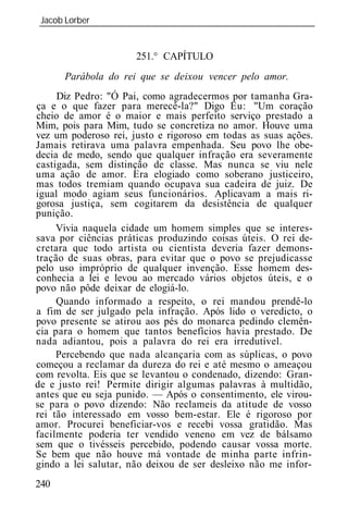 Jacob Lorber
_____________________________________________________________


                      251.° CAPÍTULO
      Parábola     rei qu     deixo   vencer pelo amor.
     Diz Pedro: "Ó Pai, como agradecermos por tamanha Gra-
ça e o que fazer para merecê-la?" Digo Eu: "Um coração
cheio de amor é o maior e mais perfeito serviço prestado a
Mim, pois para Mim, tudo se concretiza no amor. Houve uma
vez um poderoso rei, justo e rigoroso em todas as suas ações.
Jamais retirava uma palavra empenhada. Seu povo lhe obe-
decia de medo, sendo que qualquer infração era severamente
castigada, sem distinção de classe. Mas nunca se viu nele
uma ação de amor. Era elogiado como soberano justiceiro,
mas todos tremiam quando ocupava sua cadeira de juiz. De
igual modo agiam seus funcionários. Aplicavam a mais ri-
gorosa justiça, sem cogitarem da desistência de qualquer
punição.
     Vivia naquela cidade um homem simples que se interes-
sava por ciências práticas produzindo coisas úteis. O rei de-
cretara que todo artista ou cientista deveria fazer demons-
tração de suas obras, para evitar que o povo se prejudicasse
pelo uso impróprio de qualquer invenção. Esse homem des-
conhecia a lei e levou ao mercado vários objetos úteis, e o
povo não pôde deixar de elogiá-lo.
     Quando informado a respeito, o rei mandou prendê-lo
a fim de ser julgado pela infração. Após lido o veredicto, o
povo presente se atirou aos pés do monarca pedindo clemên-
cia para o homem que tantos benefícios havia prestado. De
nada adiantou, pois a palavra do rei era irredutível.
     Percebendo que nada alcançaria com as súplicas, o povo
começou a reclamar da dureza do rei e até mesmo o ameaçou
com revolta. Eis que se levantou o condenado, dizendo: Gran-
de e justo rei! Permite dirigir algumas palavras à multidão,
antes que eu seja punido. — Após o consentimento, ele virou-
se para o povo dizendo: Não reclameis da atitude de vosso
rei tão interessado em vosso bem-estar. Ele é rigoroso por
amor. Procurei beneficiar-vos e recebi vossa gratidão. Mas
facilmente poderia ter vendido veneno em vez de bálsamo
sem que o tivésseis percebido, podendo causar vossa morte.
Se bem que não houve má vontade de minha parte infrin-
gindo a lei salutar, não deixou de ser desleixo não me infor-
240
 