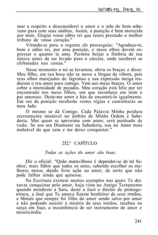 ______________________________________________________________


mar a respeito e desconsiderei o amor e o zelo do bom sobe-
rano para com seus súditos. Assim, a punição é bem merecida
por mim. Elogiai vosso sábio rei que tereis prestado o melhor
tributo de vosso coração."
       Virando-se para o regente ele prosseguiu: "Agradeço-te,
bom e sábio rei, por essa punição, e meus olhos devem ex-
pressar o quanto te amo. Permite beijar a fímbria de tua
túnica antes de ser levado para o cárcere, onde receberei as
chibatadas nas costas."
       Nesse momento o rei se levantou, abriu os braços e disse:
Meu filho, em tua boca não se move a língua da víbora, pois
teus olhos marejados de lágrimas e sua expressão meiga tra-
duzem o teu amor para comigo. Vem aos meus braços. O amor
cobre a imensidade de pecados. Meu coração está feliz por ter
encontrado nos meus filhos, um que reconhece em mim o
pai amoroso. Deste-me amor e hás de encontrá-lo igualmente.
Em vez da punição receberás vestes régias e caminharás ao
meu lado.
       O mesmo se dá Comigo. Cada Palavra Minha perdura
eternamente imutável no âmbito de Minha Ordem e Sabe-
doria. Mas quem se aproxima com amor, será perdoado de
t u d o . Se sou um Diamante na Sabedoria, sou no Amor mais
maleável do que cera e me deixo conquistar."

                       252.º CAPÍTULO
              Todas as ações do amor são boas.
     Diz o oficial: "Quão maravilhoso é depender-se de tal Se-
nhor, mais Sábio que todos os seres, sabendo escolher os me-
lhores meios, dando livre ação ao amor, de sorte que não
pode falhar ainda que quisesse.
     Na Escritura existem muitos exemplos nos quais Te dei-
xavas conquistar pelo amor, haja vista no Antigo Testamento
quando atendeste a Sara, deste a Jacó o direito da primoge-
nitura, a José que Te amava fizeste benfeitor de seus irmãos,
e Moisés que sempre foi filho do amor sendo salvo por amor
e não podendo assistir à miséria de seus irmãos, recebeu na
sarça em foço, a incumbência de ser instrumento de amor e
misericórdia.
                                                            241
 