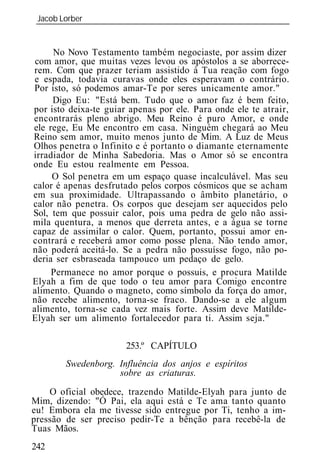 Jacob Lorber
 _____________________________________________________________


     No Novo Testamento também negociaste, por assim dizer
 com amor, que muitas vezes levou os apóstolos a se aborrece-
rem. Com que prazer teriam assistido à Tua reação com fogo
 e espada, todavia curavas onde eles esperavam o contrário.
Por isto, só podemos amar-Te por seres unicamente amor."
     Digo Eu: "Está bem. Tudo que o amor faz é bem feito,
por isto deixa-te guiar apenas por ele. Para onde ele te atrair,
encontrarás pleno abrigo. Meu Reino é puro Amor, e onde
ele rege, Eu Me encontro em casa. Ninguém chegará ao Meu
Reino sem amor, muito menos junto de Mim. A Luz de Meus
Olhos penetra o Infinito e é portanto o diamante eternamente
irradiador de Minha Sabedoria. Mas o Amor só se encontra
onde Eu estou realmente em Pessoa.
     O Sol penetra em um espaço quase incalculável. Mas seu
calor é apenas desfrutado pelos corpos cósmicos que se acham
em sua proximidade. Ultrapassando o âmbito planetário, o
calor não penetra. Os corpos que desejam ser aquecidos pelo
Sol, tem que possuir calor, pois uma pedra de gelo não assi-
mila quentura, a menos que derreta antes, e a água se torne
capaz de assimilar o calor. Quem, portanto, possui amor en-
contrará e receberá amor como posse plena. Não tendo amor,
não poderá aceitá-lo. Se a pedra não possuísse fogo, não po-
deria ser esbraseada tampouco um pedaço de gelo.
     Permanece no amor porque o possuis, e procura Matilde
Elyah a fim de que todo o teu amor para Comigo encontre
alimento. Quando o magneto, como símbolo da força do amor,
não recebe alimento, torna-se fraco. Dando-se a ele algum
alimento, torna-se cada vez mais forte. Assim deve Matilde-
Elyah ser um alimento fortalecedor para ti. Assim seja."

                       253.º CAPÍTULO
        Swedenborg. Influência dos anjos e espíritos
                    sobre as criaturas.
    O oficial obedece, trazendo Matilde-Elyah para junto de
Mim, dizendo: "Ó Pai, ela aqui está e Te ama tanto quanto
eu! Embora ela me tivesse sido entregue por Ti, tenho a im-
pressão de ser preciso pedir-Te a bênção para recebê-la de
Tuas Mãos.
242
 