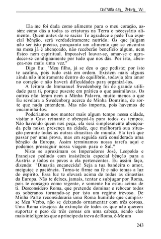 ______________________________________________________________


       Ela me foi dada como alimento para o meu coração, as-
  sim: como dás a todas as criaturas na Terra o necessário ali-
 mento. Quem antes de se saciar Te agradece e pede Tua espe-
 cial bênção, será verdadeiramente nutrido. Os que julgam
 não ser isto preciso, porquanto um alimento que se encontra
 na mesa já é abençoado, não receberão benefício algum, nem
 físico nem espiritual. Impossível louvar-se, amar-se e agra-
 decer-se condignamente por tudo que nos dás. Por isto, aben-
 çoa-nos mais uma vez."
      Digo Eu: "Meu filho, já se deu o que pediste; por isto
 te acalma, pois tudo está em ordem. Existem mais alguns
 ainda não inteiramente dentro do equilíbrio, todavia t m amor
 no coração e não haverá dificuldades para organizá-los.
      A leitura de Immanuel Swedenborg foi de grande utili-
 dade para ti, porque puseste em prática o que assimilavas. Os
 outros não leram nem a Minha Palavra, muito menos o que
 Eu revelara a Swedenborg acerca de Minha Doutrina, de sor-
 te que nada entendem. Mas não importa, pois havemos de
 encaminhá-los.
      Poderíamos nos manter mais algum tempo nessa cidade,
visitar a Casa reinante e abençoá-la para todos os tempos.
Não havendo quem nos peça, ela será simplesmente abençoa-
da pela nossa presença na cidade, que melhorará sua situa-
ção perante todas as outras dinastias do mundo. Ela terá que
passar por uma prova, mas em seguida será considerada uma
bênção da Europa. Assim terminamos nossa tarefa aqui e
podemos prosseguir nossa viagem para o Sul."
      Nisto se aproximam os Imperadores José, Leopoldo e
Francisco pedindo com insistência especial bênção para a
Áustria e todos os povos a ela pertencentes. Eu assim faço,
dizendo: "Dinastia encanecida! Seja a tua bandeira o amor,
meiguice e paciência. Torna-te firme na fé e não temas a luz
do espírito. Essa luz te elevará acima de todas as dinastias
da Europa. Não te deixes, jamais, tentar e subjugar por Roma,
pois te consagro como regente, e somente Eu estou acima de
ti. Desconsidero Roma, que pretende dominar e rebocar todos
os soberanos tornando-se por isto um regime trevoso. De
Minha Parte reconsideraria uma Roma humilde que cumpris-
se Meu Verbo, não se deixando ornamentar com três coroas.
Uma Roma desejosa da extinção de todos os que não querem
suportar o peso de três coroas em uma cabeça, sendo eles
mais inteligentes que o príncipe da treva de Roma, é-Me um
                                                          243
 