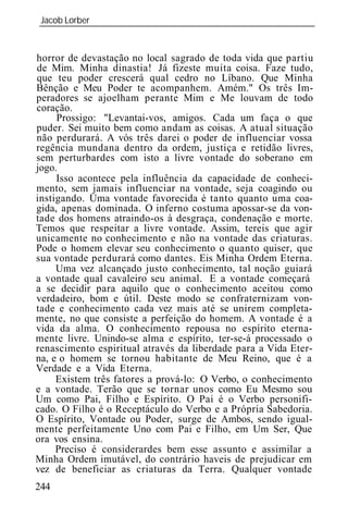 Jacob Lorber
_____________________________________________________________


horror de devastação no local sagrado de toda vida que partiu
de Mim. Minha dinastia! Já fizeste muita coisa. Faze tudo,
que teu poder crescerá qual cedro no Líbano. Que Minha
Bênção e Meu Poder te acompanhem. Amém." Os três Im-
peradores se ajoelham perante Mim e Me louvam de todo
coração.
     Prossigo: "Levantai-vos, amigos. Cada um faça o que
puder. Sei muito bem como andam as coisas. A atual situação
não perdurará. A vós três darei o poder de influenciar vossa
regência mundana dentro da ordem, justiça e retidão livres,
sem perturbardes com isto a livre vontade do soberano em
jogo.
     Isso acontece pela influência da capacidade de conheci-
mento, sem jamais influenciar na vontade, seja coagindo ou
instigando. Uma vontade favorecida é tanto quanto uma coa-
gida, apenas dominada. O inferno costuma apossar-se da von-
tade dos homens atraindo-os à desgraça, condenação e morte.
Temos que respeitar a livre vontade. Assim, tereis que agir
unicamente no conhecimento e não na vontade das criaturas.
Pode o homem elevar seu conhecimento o quanto quiser, que
sua vontade perdurará como dantes. Eis Minha Ordem Eterna.
     Uma vez alcançado justo conhecimento, tal noção guiará
a vontade qual cavaleiro seu animal. E a vontade começará
a se decidir para aquilo que o conhecimento aceitou como
verdadeiro, bom e útil. Deste modo se confraternizam von-
tade e conhecimento cada vez mais até se unirem completa-
mente, no que consiste a perfeição do homem. A vontade é a
vida da alma. O conhecimento repousa no espírito eterna-
mente livre. Unindo-se alma e espírito, ter-se-á processado o
renascimento espiritual através da liberdade para a Vida Eter-
na, e o homem se tornou habitante de Meu Reino, que é a
Verdade e a Vida Eterna.
     Existem três fatores a prová-lo: O Verbo, o conhecimento
e a vontade. Terão que se tornar unos como Eu Mesmo sou
Um como Pai, Filho e Espírito. O Pai é o Verbo personifi-
cado. O Filho é o Receptáculo do Verbo e a Própria Sabedoria.
O Espírito, Vontade ou Poder, surge de Ambos, sendo igual-
mente perfeitamente Uno com Pai e Filho, em Um Ser, Que
ora vos ensina.
     Preciso é considerardes bem esse assunto e assimilar a
Minha Ordem imutável, do contrário haveis de prejudicar em
vez de beneficiar as criaturas da Terra. Qualquer vontade
244
 