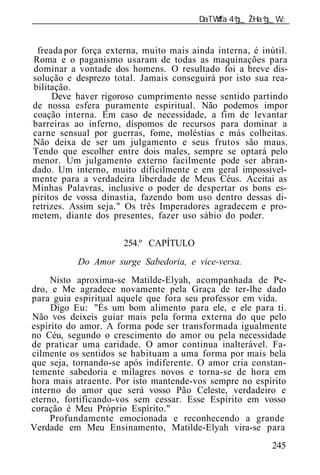 ______________________________________________________________


 freada por força externa, muito mais ainda interna, é inútil.
Roma e o paganismo usaram de todas as maquinações para
dominar a vontade dos homens. O resultado foi a breve dis-
solução e desprezo total. Jamais conseguirá por isto sua rea-
bilitação.
     Deve haver rigoroso cumprimento nesse sentido partindo
de nossa esfera puramente espiritual. Não podemos impor
coação interna. Em caso de necessidade, a fim de levantar
barreiras ao inferno, dispomos de recursos para dominar a
carne sensual por guerras, fome, moléstias e más colheitas.
Não deixa de ser um julgamento e seus frutos são maus.
Tendo que escolher entre dois males, sempre se optará pelo
menor. Um julgamento externo facilmente pode ser abran-
dado. Um interno, muito dificilmente e em geral impossivel-
mente para a verdadeira liberdade de Meus Céus. Aceitai as
Minhas Palavras, inclusive o poder de despertar os bons es-
píritos de vossa dinastia, fazendo bom uso dentro dessas di-
retrizes. Assim seja." Os três Imperadores agradecem e pro-
metem, diante dos presentes, fazer uso sábio do poder.

                      254.º CAPÍTULO
           Do Amor surge Sabedoria, e vice-versa.
     Nisto aproxima-se Matilde-Elyah, acompanhada de Pe-
dro, e Me agradece novamente pela Graça de ter-lhe dado
para guia espiritual aquele que fora seu professor em vida.
     Digo Eu: "És um bom alimento para ele, e ele para ti.
Não vos deixeis guiar mais pela forma externa do que pelo
espírito do amor. A forma pode ser transformada igualmente
no Céu, segundo o crescimento do amor ou pela necessidade
de praticar uma caridade. O amor continua inalterável. Fa-
cilmente os sentidos se habituam a uma forma por mais bela
que seja, tornando-se após indiferente. O amor cria constan-
temente sabedoria e milagres novos e torna-se de hora em
hora mais atraente. Por isto mantende-vos sempre no espírito
interno do amor que será vosso Pão Celeste, verdadeiro e
eterno, fortificando-vos sem cessar. Esse Espírito em vosso
coração é Meu Próprio Espírito."
     Profundamente emocionada e reconhecendo a grande
Verdade em Meu Ensinamento, Matilde-Elyah vira-se para
                                                          245
 
