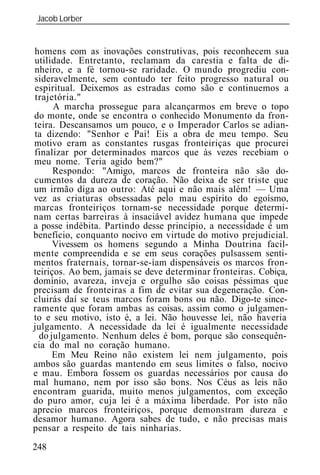 Jacob Lorber
_____________________________________________________________


homens com as inovações construtivas, pois reconhecem sua
utilidade. Entretanto, reclamam da carestia e falta de di-
nheiro, e a fé tornou-se raridade. O mundo progrediu con-
sideravelmente, sem contudo ter feito progresso natural ou
espiritual. Deixemos as estradas como são e continuemos a
trajetória."
      A marcha prossegue para alcançarmos em breve o topo
do monte, onde se encontra o conhecido Monumento da fron-
teira. Descansamos um pouco, e o Imperador Carlos se adian-
ta dizendo: "Senhor e Pai! Eis a obra de meu tempo. Seu
motivo eram as constantes rusgas fronteiriças que procurei
finalizar por determinados marcos que às vezes recebiam o
meu nome. Teria agido bem?"
      Respondo: "Amigo, marcos de fronteira não são do-
cumentos da dureza de coração. Não deixa de ser triste que
um irmão diga ao outro: Até aqui e não mais além! — Uma
vez as criaturas obsessadas pelo mau espírito do egoísmo,
marcas fronteiriços tornam-se necessidade porque determi-
nam certas barreiras à insaciável avidez humana que impede
a posse indébita. Partindo desse princípio, a necessidade é um
benefício, conquanto nocivo em virtude do motivo prejudicial.
      Vivessem os homens segundo a Minha Doutrina facil-
mente compreendida e se em seus corações pulsassem senti-
mentos fraternais, tornar-se-íam dispensáveis os marcos fron-
teiriços. Ao bem, jamais se deve determinar fronteiras. Cobiça,
domínio, avareza, inveja e orgulho são coisas péssimas que
precisam de fronteiras a fim de evitar sua degeneração. Con-
cluirás daí se teus marcos foram bons ou não. Digo-te since-
ramente que foram ambas as coisas, assim como o julgamen-
to e seu motivo, isto é, a lei. Não houvesse lei, não haveria
julgamento. A necessidade da lei é igualmente necessidade
  do julgamento. Nenhum deles é bom, porque são consequên-
cia do mal no coração humano.
      Em Meu Reino não existem lei nem julgamento, pois
ambos são guardas mantendo em seus limites o falso, nocivo
e mau. Embora fossem os guardas necessários por causa do
mal humano, nem por isso são bons. Nos Céus as leis não
encontram guarida, muito menos julgamentos, com exceção
do puro amor, cuja lei é a máxima liberdade. Por isto não
aprecio marcos fronteiriços, porque demonstram dureza e
desamor humano. Agora sabes de tudo, e não precisas mais
pensar a respeito de tais ninharias.
248
 