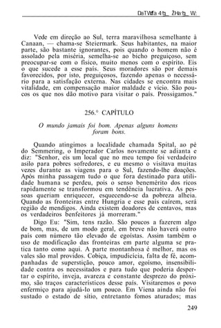 ______________________________________________________________



     Vede em direção ao Sul, terra maravilhosa semelhante à
Canaan, — chama-se Steiermark. Seus habitantes, na maior
parte, são bastante ignorantes, pois quando o homem não é
assolado pela miséria, semelha-se ao bicho preguiçoso, sem
preocupar-se com o físico, muito menos com o espírito. Eis
o que sucede a esse país. Seus moradores são por demais
favorecidos, por isto, preguiçosos, fazendo apenas o necessá-
rio para a satisfação externa. Nas cidades se encontra mais
vitalidade, em compensação maior maldade e vício. São pou-
cos os que nos dão motivo para visitar o país. Prossigamos."

                      256.° CAPÍTULO
      O mundo jamais foi bom. Apenas alguns homens
                       foram bons.
     Quando atingimos a localidade chamada Spital, ao pé
do Semmering, o Imperador Carlos novamente se adianta e
diz: "Senhor, eis um local que no meu tempo foi verdadeiro
asilo para pobres sofredores, e eu mesmo o visitava muitas
vezes durante as viagens para o Sul, fazendo-lhe doações.
Após minha passagem tudo o que fora destinado para utili-
dade humana se perdeu, pois o senso benemérito dos ricos
rapidamente se transformou em tendência lucrativa. As pes-
soas queriam enriquecer, esquecendo-se da pobreza alheia.
Quando as fronteiras entre Hungria e esse país caírem, será
região de mendigos. Ainda existem doadores de centavos, mas
os verdadeiros benfeitores já morreram."
     Digo Eu: "Sim, tens razão. São poucos a fazerem algo
de bom, mas, de um modo geral, em breve não haverá outro
país com número tão elevado de egoístas. Assim também o
uso de modificação das fronteiras em parte alguma se pra-
tica tanto como aqui. A parte montanhosa é melhor, mas os
vales são mal providos. Cobiça, impudicícia, falta de fé, acom-
panhadas de superstição, pouco amor, egoísmo, insensibili-
dade contra os necessitados e para tudo que poderia desper-
tar o espírito, inveja, avareza e constante desprezo do próxi-
mo, são traços característicos desse país. Visitaremos o povo
enfermiço para ajudá-lo um pouco. Em Viena ainda não foi
sustado o estado de sítio, entretanto fomos aturados; mas
                                                           249
 