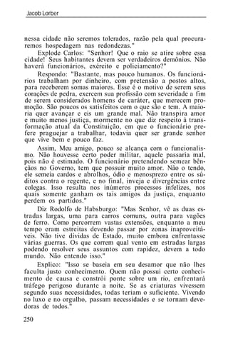 Jacob Lorber
_____________________________________________________________



nessa cidade não seremos tolerados, razão pela qual procura-
remos hospedagem nas redondezas."
     Explode Carlos: "Senhor! Que o raio se atire sobre essa
cidade! Seus habitantes devem ser verdadeiros demônios. Não
haverá funcionários, exército e policiamento?"
     Respondo: "Bastante, mas pouco humanos. Os funcioná-
rios trabalham por dinheiro, com pretensão a postos altos,
para receberem somas maiores. Esse é o motivo de serem seus
corações de pedra, exercem sua profissão com severidade a fim
de serem considerados homens de caráter, que merecem pro-
moção. São poucos os satisfeitos com o que são e tem. A maio-
ria quer avançar e eis um grande mal. Não transpira amor
e muito menos justiça, mormente no que diz respeito à trans-
formação atual da Constituição, em que o funcionário pre-
fere praguejar a trabalhar, todavia quer ser grande senhor
que vive bem e pouco faz.
     Assim, Meu amigo, pouco se alcança com o funcionalis-
mo. Não houvesse certo poder militar, aquele passaria mal,
pois não é estimado. O funcionário pretendendo semear bên-
çãos no Governo, tem que possuir muito amor. Não o tendo,
ele semeia cardos e abrolhos, ódio e menosprezo entre os sú-
ditos contra o regente, e no final, inveja e divergências entre
colegas. Isso resulta nos inúmeros processos infelizes, nos
quais somente ganham os tais amigos da justiça, enquanto
perdem os partidos."
     Diz Rodolfo de Habsburgo: "Mas Senhor, vê as duas es-
tradas largas, uma para carros comuns, outra para vagões
de ferro. Como percorrem vastas extensões, enquanto a meu
tempo eram estreitas devendo passar por zonas inaproveitá-
veis. Não tive dívidas de Estado, muito embora enfrentasse
várias guerras. Os que correm qual vento em estradas largas
podendo resolver seus assuntos com rapidez, devem a todo
mundo. Não entendo isso."
     Explico: "Isso se baseia em seu desamor que não lhes
faculta justo conhecimento. Quem não possui certo conheci-
mento de causa e constrói ponte sobre um rio, enfrentará
tráfego perigoso durante a noite. Se as criaturas vivessem
segundo suas necessidades, todas teriam o suficiente. Vivendo
no luxo e no orgulho, passam necessidades e se tornam deve-
doras de todos."
250
 