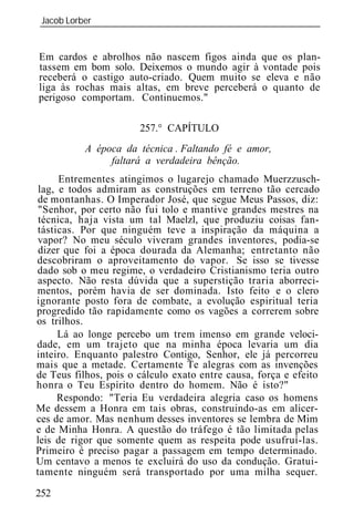 Jacob Lorber
_____________________________________________________________


Em cardos e abrolhos não nascem figos ainda que os plan-
tassem em bom solo. Deixemos o mundo agir à vontade pois
receberá o castigo auto-criado. Quem muito se eleva e não
liga às rochas mais altas, em breve perceberá o quanto de
perigoso comportam. Continuemos."

                       257.° CAPÍTULO
           A época d técnica . Faltando fé e amor,
                faltará a verdadeira bênção.
      Entrementes atingimos o lugarejo chamado Muerzzusch-
 lag, e todos admiram as construções em terreno tão cercado
de montanhas. O Imperador José, que segue Meus Passos, diz:
 "Senhor, por certo não fui tolo e mantive grandes mestres na
 técnica, haja vista um tal Maelzl, que produziu coisas fan-
tásticas. Por que ninguém teve a inspiração da máquina a
vapor? No meu século viveram grandes inventores, podia-se
 dizer que foi a época dourada da Alemanha; entretanto não
descobriram o aproveitamento do vapor. Se isso se tivesse
dado sob o meu regime, o verdadeiro Cristianismo teria outro
aspecto. Não resta dúvida que a superstição traria aborreci-
mentos, porém havia de ser dominada. Isto feito e o clero
ignorante posto fora de combate, a evolução espiritual teria
progredido tão rapidamente como os vagões a correrem sobre
os trilhos.
      Lá ao longe percebo um trem imenso em grande veloci-
dade, em um trajeto que na minha época levaria um dia
inteiro. Enquanto palestro Contigo, Senhor, ele já percorreu
mais que a metade. Certamente Te alegras com as invenções
de Teus filhos, pois o cálculo exato entre causa, força e efeito
honra o Teu Espírito dentro do homem. Não é isto?"
      Respondo: "Teria Eu verdadeira alegria caso os homens
Me dessem a Honra em tais obras, construindo-as em alicer-
ces de amor. Mas nenhum desses inventores se lembra de Mim
e de Minha Honra. A questão do tráfego é tão limitada pelas
leis de rigor que somente quem as respeita pode usufruí-las.
Primeiro é preciso pagar a passagem em tempo determinado.
Um centavo a menos te excluirá do uso da condução. Gratui-
tamente ninguém será transportado por uma milha sequer.

252
 