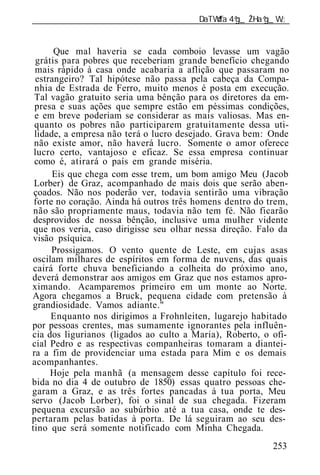 ______________________________________________________________


      Que mal haveria se cada comboio levasse um vagão
 grátis para pobres que receberiam grande benefício chegando
 mais rápido à casa onde acabaria a aflição que passaram no
 estrangeiro? Tal hipótese não passa pela cabeça da Compa-
 nhia de Estrada de Ferro, muito menos é posta em execução.
 Tal vagão gratuito seria uma bênção para os diretores da em-
 presa e suas ações que sempre estão em péssimas condições,
 e em breve poderiam se considerar as mais valiosas. Mas en-
 quanto os pobres não participarem gratuitamente dessa uti-
 lidade, a empresa não terá o lucro desejado. Grava bem: Onde
 não existe amor, não haverá lucro. Somente o amor oferece
 lucro certo, vantajoso e eficaz. Se essa empresa continuar
 como é, atirará o país em grande miséria.
      Eis que chega com esse trem, um bom amigo Meu (Jacob
 Lorber) de Graz, acompanhado de mais dois que serão aben-
 çoados. Não nos poderão ver, todavia sentirão uma vibração
 forte no coração. Ainda há outros três homens dentro do trem,
 não são propriamente maus, todavia não tem fé. Não ficarão
 desprovidos de nossa bênção, inclusive uma mulher vidente
 que nos veria, caso dirigisse seu olhar nessa direção. Falo da
visão psíquica.
      Prossigamos. O vento quente de Leste, em cujas asas
oscilam milhares de espíritos em forma de nuvens, das quais
cairá forte chuva beneficiando a colheita do próximo ano,
deverá demonstrar aos amigos em Graz que nos estamos apro-
ximando. Acamparemos primeiro em um monte ao Norte.
Agora chegamos a Bruck, pequena cidade com pretensão à
grandiosidade. Vamos adiante."
     Enquanto nos dirigimos a Frohnleiten, lugarejo habitado
por pessoas crentes, mas sumamente ignorantes pela influên-
cia dos ligurianos (ligados ao culto a Maria), Roberto, o ofi-
cial Pedro e as respectivas companheiras tomaram a diantei-
ra a fim de providenciar uma estada para Mim e os demais
acompanhantes.
     Hoje pela manhã (a mensagem desse capítulo foi rece-
bida no dia 4 de outubro de 1850) essas quatro pessoas che-
garam a Graz, e as três fortes pancadas à tua porta, Meu
servo (Jacob Lorber), foi o sinal de sua chegada. Fizeram
pequena excursão ao subúrbio até a tua casa, onde te des-
pertaram pelas batidas à porta. De lá seguiram ao seu des-
tino que será somente notificado com Minha Chegada.
                                                           253
 