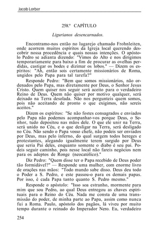 Jacob Lorber
_____________________________________________________________


                      258.º CAPÍTULO
                 Ligurianos desencarnados.
     Encontramo-nos então no lugarejo chamado Frohnleiten,
onde acorrem muitos espíritos da Igreja local querendo des-
cobrir nossa procedência e quais nossas intenções. O apósto-
lo Pedro se adianta dizendo: "Vimos do Alto e nos dirigimos
temporariamente para baixo a fim de procurar as ovelhas per-
didas, castigar os bodes e dizimar os lobos." — Dizem os es-
píritos: "Ah, então sois certamente missionários de Roma,
ungidos pelo Papa para tal tarefa?"
     Responde Pedro: "Bem que somos missionários, não or-
denados pelo Papa, mas diretamente por Deus, o Senhor Jesus
Cristo. Quem quiser nos seguir será aceito para o verdadeiro
Reino de Deus. Quem não quiser por motivo qualquer, será
deixado na Terra desolada. Não nos pergunteis quem somos,
pois não aceitando de pronto o que exigimos, não sereis
aceitos."
     Dizem os espíritos: "Se não fostes consagrados e enviados
pelo Papa não podemos acompanhar-vos porque Deus, o Se-
nhor, tudo depositou nas mãos dele. O que ele unir na Terra,
será unido no Céu, e o que desligar na Terra, será desligado
no Céu. Não sendo o Papa vosso chefe, não podeis ser enviados
por Deus, mas pelo inferno, do qual surgem todos hereges e
protestantes, alegando igualmente terem surgido por Deus
que seria Pai deles, enquanto somente o diabo é seu pai. Po-
deis seguir caminho, pois nesse local não fareis negócios nem
para os adeptos de Ronge (neocatólico)."
     Diz Pedro: "Quem disse ter o Papa recebido de Deus poder
tão formidável?" — Responde uma mulher, com enorme livro
de orações nas mãos: "Todo mundo sabe disso. Deus deu todo
o Poder a S. Pedro, e este passou-o para os demais papas.
Por isso, é cada Papa tanto quanto S. Pedro mesmo."
     Responde o apóstolo: "Isso soa estranho, mormente para
mim que sou Pedro, ao qual Deus entregou as chaves espiri-
tuais para o Reino do Céu. Nada me consta de uma trans-
missão do poder, de minha parte ao Papa, assim como nunca
fui a Roma. Paulo, apóstolo dos pagãos, lá viveu por muito
tempo durante o reinado do Imperador Nero. Eu, verdadeiro
254
 