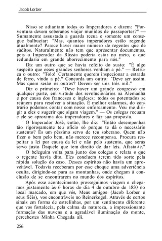 Jacob Lorber
 _____________________________________________________________


     Nisso se adiantam todos os Imperadores e dizem: "Por-
ventura devem soberanos viajar munidos de passaportes?" —
 Sumamente assustada a guarda recua e somente um conse-
gue balbuciar: "Mas, quantos imperadores estão regendo
atualmente? Parece haver maior número de regentes que de
súditos. Naturalmente não tem que apresentar documentos,
pois o Imperador da Rússia poderia estar no meio, o que
redundaria em grande aborrecimento para nós."
     Diz um outro que se havia refeito do susto: "É algo
suspeito que esses grandes senhores venham a pé." — Retru-
ca o outro: "Tolo! Certamente querem inspecionar a estrada
de ferro, vindo a pé." Concorda um outro: "Deve ser assim.
Mas quem serão os outros? Devem ser uns três mil."
     Diz o primeiro: "Deve haver um grande congresso em
qualquer parte, em virtude dos revolucionários na Alemanha
e por causa dos franceses e ingleses; todos os potentados se
reúnem para resolver a situação. É melhor calarmos, do con-
trário podemos contar com nosso enforcamento. Vou me diri-
gir a eles e sugerir que sigam viagem." — Os colegas recuam
e ele se aproxima dos imperadores e faz sua proposta.
     O Imperador José, então, lhe diz: "Então desempenhas
tão rigorosamente teu ofício só porque te dá o necessário
sustento? És um péssimo servo de teu soberano. Quem não
fizer o bem pelo bem, não merece recompensa. Procura res-
peitar a lei por causa da lei e não pelo sustento, que serás
servo justo Daquele que tem direito de dar leis. Afasta-te."
     O beleguim volta para junto dos colegas e relata o que
o regente havia dito. Eles concluem terem tido sorte pela
rápida solução do caso. Desses espíritos não havia um apro-
veitável. Todavia receberam por esse choque uma advertência
oculta, dirigindo-se para as montanhas, onde chegam à con-
clusão de se encontrarem no mundo dos espíritos.
     Após esse acontecimento prosseguimos viagem e chega-
mos justamente às 6 horas do dia 4 de outubro de 1850 no
local marcado, em que vós, Meus amigos (Jacob Lorber e
seus fiéis), vos encontráveis no Reinerkogel. Através de certos
sinais em forma de estrelinhas, por um sentimento diferente
que vos fortalecia, pela calma da natureza, a impressionante
formação das nuvens e a agradável iluminação do monte,
percebestes Minha Chegada ali.
256
 