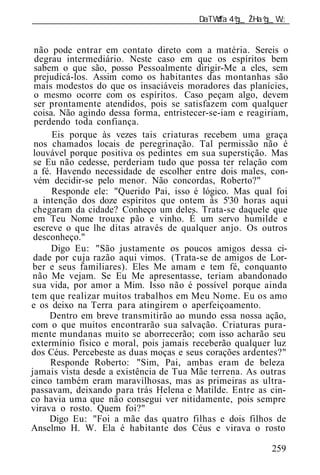 ______________________________________________________________


 não pode entrar em contato direto com a matéria. Sereis o
 degrau intermediário. Neste caso em que os espíritos bem
 sabem o que são, posso Pessoalmente dirigir-Me a eles, sem
 prejudicá-los. Assim como os habitantes das montanhas são
 mais modestos do que os insaciáveis moradores das planícies,
 o mesmo ocorre com os espíritos. Caso peçam algo, devem
 ser prontamente atendidos, pois se satisfazem com qualquer
 coisa. Não agindo dessa forma, entristecer-se-iam e reagiriam,
 perdendo toda confiança.
      Eis porque às vezes tais criaturas recebem uma graça
 nos chamados locais de peregrinação. Tal permissão não é
 louvável porque positiva os pedintes em sua superstição. Mas
 se Eu não cedesse, perderiam tudo que possa ter relação com
 a fé. Havendo necessidade de escolher entre dois males, con-
 vém decidir-se pelo menor. Não concordas, Roberto?"
      Responde ele: "Querido Pai, isso é lógico. Mas qual foi
 a intenção dos doze espíritos que ontem às 5'30 horas aqui
 chegaram da cidade? Conheço um deles. Trata-se daquele que
 em Teu Nome trouxe pão e vinho. É um servo humilde e
 escreve o que lhe ditas através de qualquer anjo. Os outros
 desconheço."
      Digo Eu: "São justamente os poucos amigos dessa ci-
 dade por cuja razão aqui vimos. (Trata-se de amigos de Lor-
 ber e seus familiares). Eles Me amam e tem fé, conquanto
 não Me vejam. Se Eu Me apresentasse, teriam abandonado
sua vida, por amor a Mim. Isso não é possível porque ainda
tem que realizar muitos trabalhos em Meu Nome. Eu os amo
e os deixo na Terra para atingirem o aperfeiçoamento.
     Dentro em breve transmitirão ao mundo essa nossa ação,
com o que muitos encontrarão sua salvação. Criaturas pura-
mente mundanas muito se aborrecerão; com isso acharão seu
extermínio físico e moral, pois jamais receberão qualquer luz
dos Céus. Percebeste as duas moças e seus corações ardentes?"
     Responde Roberto: "Sim, Pai, ambas eram de beleza
jamais vista desde a existência de Tua Mãe terrena. As outras
cinco também eram maravilhosas, mas as primeiras as ultra-
passavam, deixando para trás Helena e Matilde. Entre as cin-
co havia uma que não consegui ver nitidamente, pois sempre
virava o rosto. Quem foi?"
     Digo Eu: "Foi a mãe das quatro filhas e dois filhos de
Anselmo H. W. Ela é habitante dos Céus e virava o rosto

                                                          259
 
