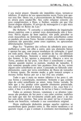______________________________________________________________


é seu maior prazer. Quando são impedidos nisso, tornam-se
infelizes. O motivo de seu aparecimento nesta Terra tem ape-
nas esse fim. Desta vez, o pressentimento de Minha Presença
os atraiu para saudar-Me. Seu culto religioso consiste em
seus cumprimentos a Deus, o Senhor, ocasião em que Lhe
fazem elogios afetados. O serviço de mensageiro é o que mais
lhes agrada no Reino da Luz."
     Diz Roberto: "É estranha a coincidência da inquietação
desses espíritos com o animal cuja denominação não é hon-
rosa. Havia alguns de bom aspecto; não pude perceber se
eram masculinos ou femininos, pois eram semelhantes como
os pardals em nossa Terra. Seriam criaturas de outros corpos
cósmicos tão parecidas como estes espíritos, ou apresentam
diferenciações formais?"
     Digo Eu: "Espíritos das esferas da sabedoria pura asse-
melham-se como um olho a outro, pois seu elemento básico
é apenas luz que, com poucas mudanças de coloração, é igual
em toda parte. Deste modo, os produtos da luz são idênticos
à sua semelhança. Somente o amor produz a variabilidade
das formas. A luz, apenas a monotonia. Observa a neve na
Terra, produto da luz pura. Um floco é semelhante a outro.
Apenas quando muitos se juntam, mudam de tamanho. E
isto somente quando entre tais produtos frios da luz, existe
algum calor semelhante ao amor. Carecendo ou faltando com-
pletamente, caem por terra estrelinhas de flocos de tamanho
e formas iguais. Do mesmo modo, o gelo tomará sempre a
mesma forma básica por ser a luz fria seu criador.
     Tudo o que é mais ou menos idêntico à luz pura é, em
sua forma e constituição, monótono. Somente o que contém
algo do calor semelhante ao amor, toma forma variada. Se
bem que a luz produz calor quando altamente potenciada,
seu calor é prejudicial e mata. Somente a luz, cuja base é o
calor, é boa; e o calor irradiado de tal luz é bom e vivificante.
     Todos os animais ferozes, venenosos e as plantas vene-
nosas são produtos da luz pura e seu calor externo, maléfico
em tudo que não for novamente criado pelo amor e de sua
luz com efeito interno. Nos seres do amor tal luz é transfor-
mada em benefício, voltando à sua consistência original.
     Desta explicação deduzirás porque aqueles espíritos se
assemelham quais pardais entre si. São muito modestos e só
querem viajar, o que é comum à constante movimentação da
                                                             261
 