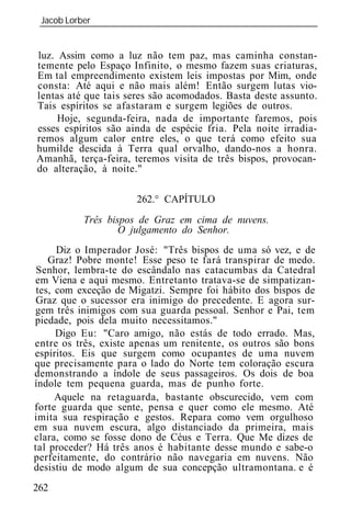 Jacob Lorber
 _____________________________________________________________


luz. Assim como a luz não tem paz, mas caminha constan-
temente pelo Espaço Infinito, o mesmo fazem suas criaturas,
Em tal empreendimento existem leis impostas por Mim, onde
consta: Até aqui e não mais além! Então surgem lutas vio-
lentas até que tais seres são acomodados. Basta deste assunto.
Tais espíritos se afastaram e surgem legiões de outros.
     Hoje, segunda-feira, nada de importante faremos, pois
esses espíritos são ainda de espécie fria. Pela noite irradia-
remos algum calor entre eles, o que terá como efeito sua
humilde descida à Terra qual orvalho, dando-nos a honra.
Amanhã, terça-feira, teremos visita de três bispos, provocan-
do alteração, à noite."

                      262.° CAPÍTULO
          Três bispos de Graz em cima de nuvens.
                  O julgamento do Senhor.
      Diz o Imperador José: "Três bispos de uma só vez, e de
    Graz! Pobre monte! Esse peso te fará transpirar de medo.
 Senhor, lembra-te do escândalo nas catacumbas da Catedral
em Viena e aqui mesmo. Entretanto tratava-se de simpatizan-
 tes, com exceção de Migatzi. Sempre foi hábito dos bispos de
 Graz que o sucessor era inimigo do precedente. E agora sur-
gem três inimigos com sua guarda pessoal. Senhor e Pai, tem
piedade, pois dela muito necessitamos."
      Digo Eu: "Caro amigo, não estás de todo errado. Mas,
entre os três, existe apenas um renitente, os outros são bons
espíritos. Eis que surgem como ocupantes de uma nuvem
que precisamente para o lado do Norte tem coloração escura
demonstrando a índole de seus passageiros. Os dois de boa
índole tem pequena guarda, mas de punho forte.
      Aquele na retaguarda, bastante obscurecido, vem com
forte guarda que sente, pensa e quer como ele mesmo. Até
imita sua respiração e gestos. Repara como vem orgulhoso
em sua nuvem escura, algo distanciado da primeira, mais
clara, como se fosse dono de Céus e Terra. Que Me dizes de
tal proceder? Há três anos é habitante desse mundo e sabe-o
perfeitamente, do contrário não navegaria em nuvens. Não
desistiu de modo algum de sua concepção ultramontana. e é
262
 