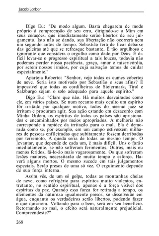Jacob Lorber
 _____________________________________________________________


      Digo Eu: "De modo algum. Basta chegarem de modo
 próprio à compreensão de seu erro, dirigindo-se a Mim em
seus corações, que imediatamente serão libertos de seu jul-
 gamento. Isto não se dando, sua libertação não ocorrerá nem
 um segundo antes do tempo. Sebastião terá de ficar debaixo
 das geleiras até que se refresque bastante. É tão orgulhoso e
ignorante que considera o orgulho como dado por Deus. É di-
fícil levar-se o progresso espiritual a tais loucos, todavia não
podemos perder nossa paciência, graça, amor e misericórdia,
por serem nossos irmãos, por cuja salvação temos de cuidar
 especialmente."
     Aparteia Roberto: "Senhor, vejo todos os cumes cobertos
de neve. Seria isto motivado por Sebastião e seus afins? É
impossível que todas as cordilheiras de Steiermark, Tirol e
Salzburgo sejam o solo adequado para aquele espírito."
     Digo Eu: "Claro que não. Há muitos desvairados como
ele, em vários países. Se num recanto mais oculto um espírito
fôr irritado por qualquer motivo, todos do mesmo jaez se
irritam e procuram agir. Sua ação estando em desacordo com
Minha Ordem, os espíritos de todos os países são aprisiona-
dos e encaminhados por meios apropriados. A melhoria não
corresponde à rapidez da irritação para o mal. Ela é demo-
rada como se, por exemplo, em um campo estivessem milha-
res de pessoas enfileiradas que subitamente fossem derribadas
por terremoto. A queda seria de todas ao mesmo tempo. O
levantar, que depende de cada um, é mais difícil. Uns o farão
imediatamente, se não sofreram ferimentos. Outros, mais ou
menos feridos, fá-lo-ão mais vagarosamente. Os que sofreram
lesões maiores, necessitarão de muito tempo e esforço. Ha-
verá alguns mortos. O mesmo sucede em tais julgamentos
especiais. Serão presos de uma só vez. O erguimento depende
de sua força interna.
     Assim vês, de um só golpe, todas as montanhas cheias
de neve, como refrigério para espíritos muito violentos, en-
tretanto, no sentido espiritual, apenas é a força visível dos
espíritos da paz. Quando essa força for retirada a tempo, os
elementos da natureza igualmente presos, se dissolverão em
água, enquanto os verdadeiros serão libertos, podendo fazer
o que quiserem. Voltando para o bem, será em seu benefício.
Retornando ao mal, o efeito será naturalmente prejudicial.
Compreendeste?"

268
 